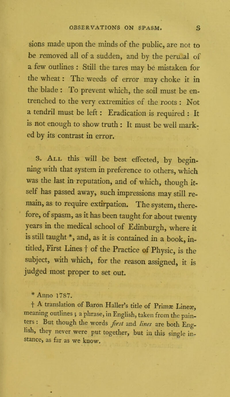 sions made upon the minds of the public, are not to be removed all of a sudden, and by the peruoal of a few outlines : Still the tares may be mistaken for the wheat: The weeds of error may choke it in the blade : To prevent which, the soil must be en- trenched to the very extremities of the roots : Not a tendril must be left: Eradication is required : It is not enough to show truth : It must be well mark- ed by its contrast in error. 3. All this will be best effected, by begin- ning with that system in preference to others, which was the last in reputation, and of which, though it- self has passed away, such impressions may still re- main, as to require extirpation. The system, there- fore, of spasm, as it has been taught for about twenty years in the medical school of Edinburgh, where it is still taught #, and, as it is contained in a book, in- titled, First Lines f of the Practice of Physic, is the subject, with which, for the reason assigned, it is judged most proper to set out. * Anno 1787. + A translation of Baron Haller’s title of Prims Lines, meaning outlines ; a phrase, in English, taken from the pain- ters : But though the words first and lines are both Eng- lish, they never were put together, but in this single in- stance, as far as we know.