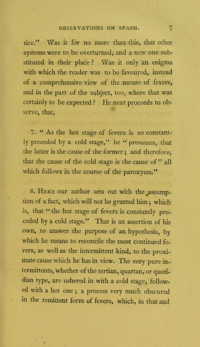 tice.” Was it for no more than this, that other systems were to be overturned, and a new one sub- stituted in their place ? Was it only an enigma with which the reader was to be favoured, instead of a comprehensive view of the nature of fevers, and in the part of the subject, too, where that was certainly to be expected ? He next proceeds to ob- serve, that, 7. “As the hot stage of fevers is so constant- ly preceded by a cold stage,” he “ presumes, that the latter is the cause of the former j and therefore, that the cause of the cold stage is the cause of” all which follows in the course of the paroxysm.” 8. Here our author sets out with the assump- tion of a fact, which will not be granted him; which is, that “ the hot stage of fevers is constantly pre- ceded by a cold stage.” That is an assertion of his own, to answer the purpose of an hypothesis, by which he means to reconcile the most continued fe- vers, as well as the intermittent kind, to the proxi- mate cause which he has in view. The very pure in- termittents, whether of the tertian, quartan, or quoti- dian type, are ushered in with a cold stage, follow- ed with a hot one ; a process very much obscured in the remittent form of fevers, which, in that and