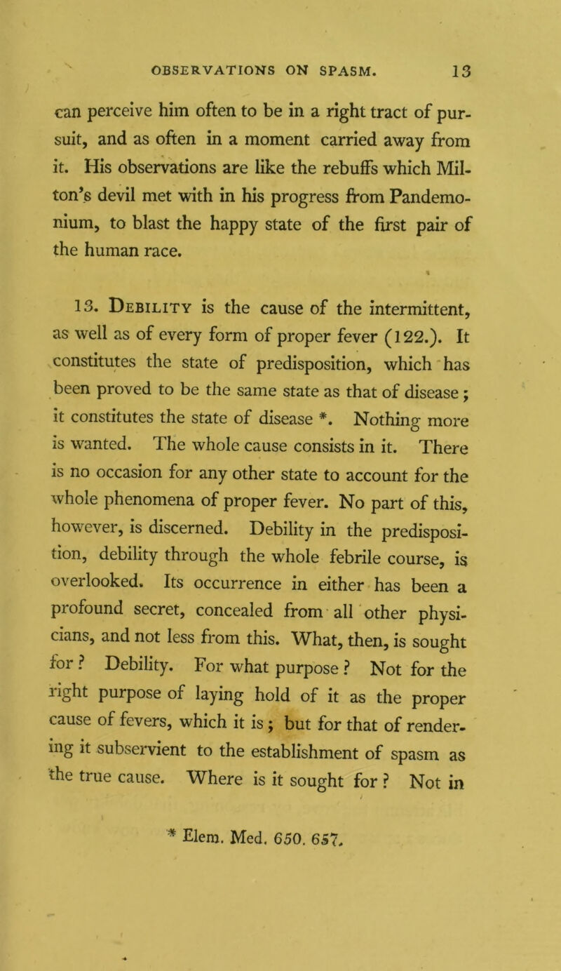 can perceive him often to be in a right tract of pur- suit, and as often in a moment carried away from it. His observations are like the rebuffs which Mil- ton’s devil met with in his progress from Pandemo- nium, to blast the happy state of the first pair of the human race. 13. Debility is the cause of the intermittent, as well as of every form of proper fever (122.). It constitutes the state of predisposition, which has been proved to be the same state as that of disease ; it constitutes the state of disease *. Nothing more is wanted. The whole cause consists in it. There is no occasion for any other state to account for the whole phenomena of proper fever. No part of this, however, is discerned. Debility in the predisposi- tion, debility through the whole febrile course, is overlooked. Its occurrence in either has been a profound secret, concealed from all other physi- cians, and not less from this. What, then, is sought for ? Debility. For what purpose ? Not for the light purpose of laying hold of it as the proper cause of fevers, which it is j but for that of render- ing it subservient to the establishment of spasm as the true cause. Where is it sought for ? Not in