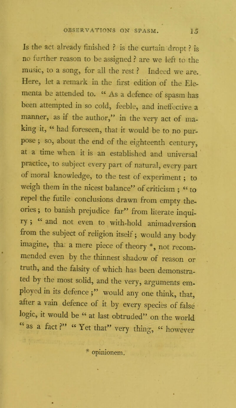 Is the act already finished ? is the curtain dropt ? is no further reason to be assigned ? are we left to the music, to a song, for all the rest ? Indeed we are. Here, let a remark in the first edition of the Ele- menta be attended to. ct As a defence of spasm has been attempted in so cold, feeble, and ineffective a manner, as if the author,” in the very act of ma- king it, “ had foreseen, that it would be to no pur- pose ; so, about the end of the eighteenth century, at a time when it is an established and universal practice, to subject every part of natural, every part of moral knowledge, to the test of experiment ; to weigh them in the nicest balance” of criticism ; “ to repel the futile conclusions drawn from empty the- ories ; to banish prejudice far” from literate inqui- ry j and not even to with-hold animadversion from the subject of religion itself; would any body imagine, tha a mere piece of theory *, not recom- mended even by the thinnest shadow of reason or truth, and the falsity of which has been demonstra- ted by the most solid, and the very, arguments em- ployed in its defence would any one think, that, after a vain defence of it by every species of false logic, it would be “ at last obtruded” on the world cis a fact ? “ Yet that” very thing, <c however * opinionem.