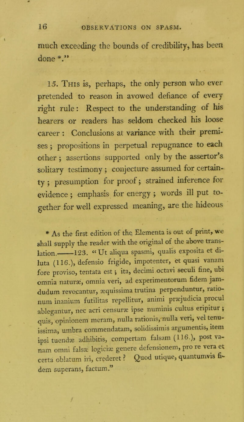 much exceeding the bounds of credibility, has been done 15. This is, perhaps, the only person who ever pretended to reason in avowed defiance of every right rule: Respect to the understanding of his hearers or readers has seldom checked his loose career : Conclusions at variance with their premi- ses ; propositions in perpetual repugnance to each other ; assertions supported only by the assertor’s solitary testimony ; conjecture assumed for certain- ty ; presumption for proof; strained inference for evidence ; emphasis for energy ; words ill put to- gether for well expressed meaning, are the hideous # As the first edition of the Elementa is out of print, we shall supply the reader with the original of the above trans- lation. 123. “Ut aliqua spasmi, qualis exposita et di- luta (116.), defensio frigide, impotenter, et quasi vanam fore proviso, tentata est; ita, decimi octavi seculi fine, ubi omnia naturae, omnia veri, ad experimentorum fidem jam- dudum revecantur, aequissima trutina perpenduntur, ratio- num inanium futilitas repellitur, animi praejudicia procul ablegantur, nec acri censurae ipse numinis cultus eripitur ; quis, opinionem meram, nulla rationis, nulla veri, vel tenu- issima, umbra commendatam, solidissimis arguments, item ipsi tuendae adhibitis, compertam falsam (116.), post va- nam omni falsae logician genere defensionem, pro re vera et certa oblatum iri, crederet ? Quod utique, quantumvis fi- dem superans, factum.”