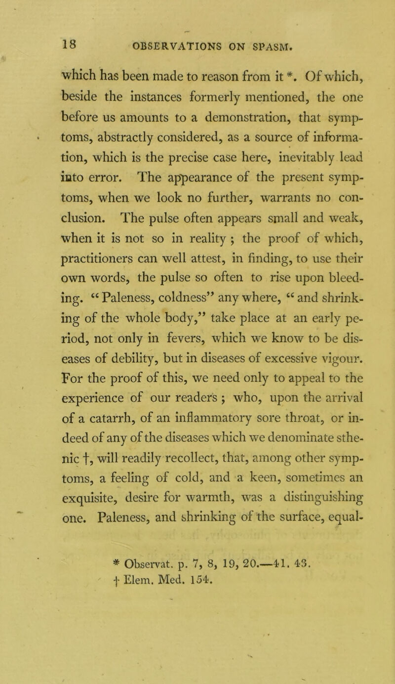 which has been made to reason from it *. Of which, beside the instances formerly mentioned, the one before us amounts to a demonstration, that symp- toms, abstractly considered, as a source of informa- tion, which is the precise case here, inevitably lead into error. The appearance of the present symp- toms, when we look no further, warrants no con- clusion. The pulse often appears small and weak, when it is not so in reality ; the proof of which, practitioners can well attest, in finding, to use their own words, the pulse so often to rise upon bleed- ing. “ Paleness, coldness” any where, “ and shrink- ing of the whole body,” take place at an early pe- riod, not only in fevers, which we know to be dis- eases of debility, but in diseases of excessive vigour. For the proof of this, we need only to appeal to the experience of our readers ; who, upon the arrival of a catarrh, of an inflammatory sore throat, or in- deed of any of the diseases which we denominate sthe- nic t5 will readily recollect, that, among other symp- toms, a feeling of cold, and a keen, sometimes an exquisite, desire for warmth, was a distinguishing one. Paleness, and shrinking of the surface, equal- * Ohservat. p. 7, 8, 19, 20.—41. 43. f Elem. Med. 154.