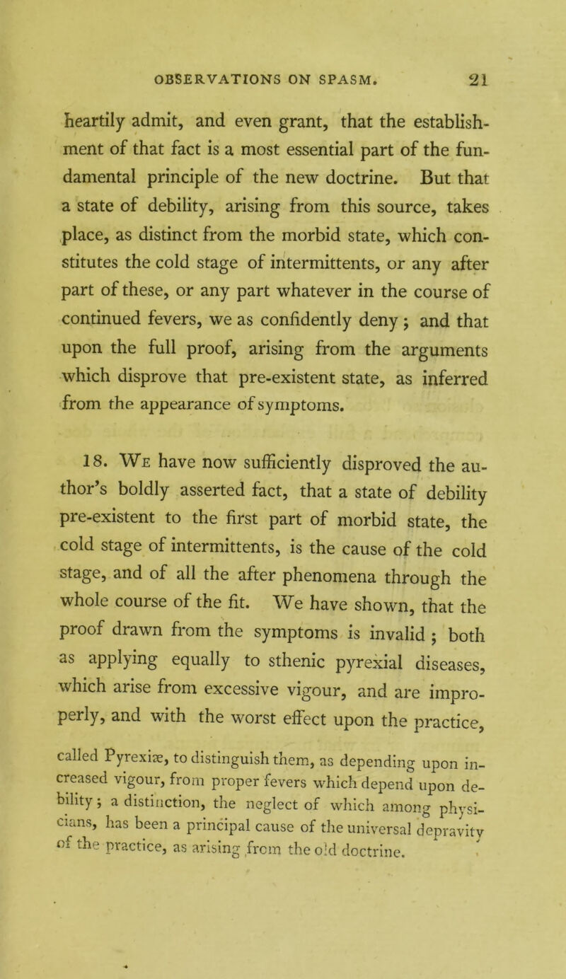 heartily admit, and even grant, that the establish- ment of that fact is a most essential part of the fun- damental principle of the new doctrine. But that a state of debility, arising from this source, takes place, as distinct from the morbid state, which con- stitutes the cold stage of intermittents, or any after part of these, or any part whatever in the course of continued fevers, we as confidently deny ; and that upon the full proof, arising from the arguments which disprove that pre-existent state, as inferred from the appearance of symptoms. 18. We have now sufficiently disproved the au- thor’s boldly asserted fact, that a state of debility pre-existent to the first part of morbid state, the cold stage of intermittents, is the cause of the cold stage, and of all the after phenomena through the whole course of the fit. We have shown, that the proof drawn from the symptoms is invalid ; both as applying equally to sthenic pyrexial diseases, which anse from excessive vigour, and are impro- perly, and with the worst effect upon the practice, called Pyrexiae, to distinguish them, as depending upon in- creased vigour, from proper fevers which depend upon de- bility ; a distinction, the neglect of which among physi- cians, has been a principal cause of the universal depravity of the practice, as arising from the old doctrine.