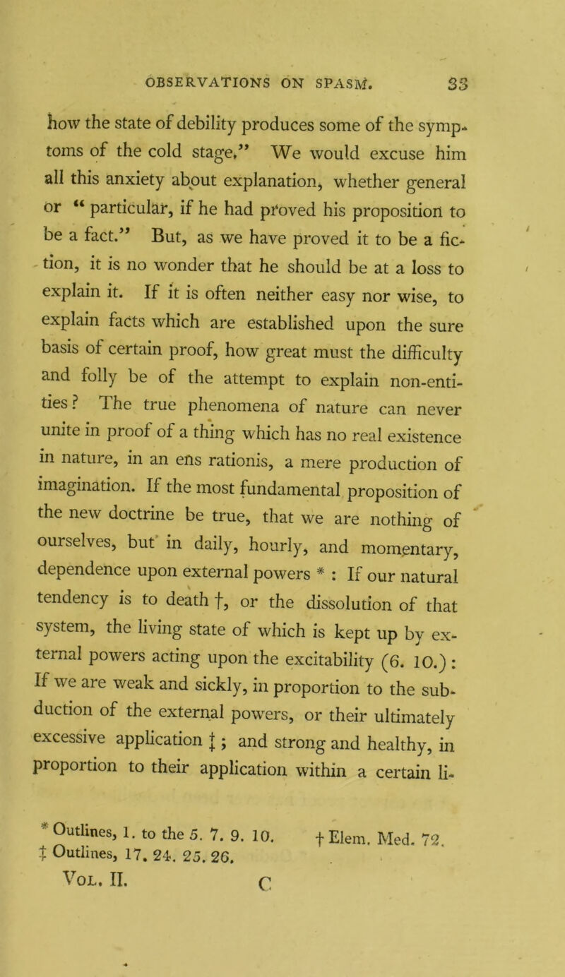 how the state of debility produces some of the symp- toms of the cold stage,” We would excuse him all this anxiety about explanation, whether general or “ particular, if he had pi'oved his proposition to be a fact.” But, as we have proved it to be a fic- tion, it is no wonder that he should be at a loss to explain it. If it is often neither easy nor wise, to explain facts which are established upon the sure basis of certain proof, how great must the difficulty and folly be of the attempt to explain non-enti- ties ? 1 he true phenomena of nature can never unite in proof of a thing which has no real existence in natui e, in an ens ratioms, a mere production of imagination. If the most fundamental proposition of the new doctrine be true, that we are nothing of ourselves, but in daily, hourly, and momentary, dependence upon external powers * : If our natural tendency is to death f, or the dissolution of that system, the living state of which is kept up by ex- ternal powers acting upon the excitability (6. 10.) : If we are weak and sickly, in proportion to the sub- duction of the external powers, or their ultimately excessive application J ; and strong and healthy, in proportion to their application within a certain li- * 0utlines> I- to the 5. 7. 9. 10. f Elem. Med. 72, t Outlines, 17. 24. 25. 26. VoL. II. c