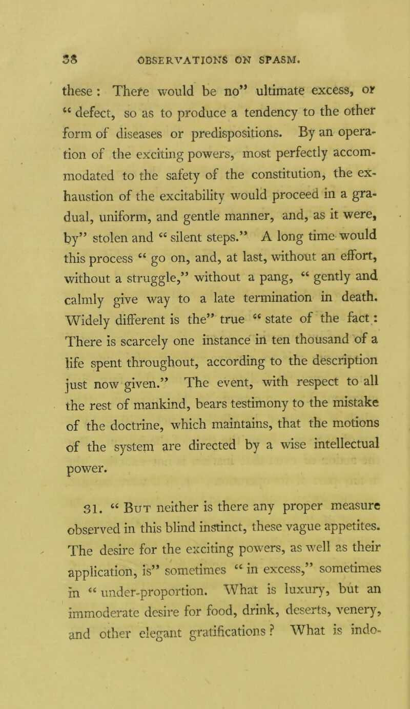 these: There would be no” ultimate excess, or 44 defect, so as to produce a tendency to the other form of diseases or predispositions. By an opera- tion of the exciting powers, most perfectly accom- modated to the safety of the constitution, the ex- haustion of the excitability would proceed in a gra- dual, uniform, and gentle manner, and, as it were, by” stolen and 44 silent steps.” A long time would this process 44 go on, and, at last, without an effort, without a struggle,” without a pang, 44 gently and calmly give way to a late termination in death. Widely different is the” true 44 state of the fact: There is scarcely one instance in ten thousand of a life spent throughout, according to the description just now given.” The event, with respect to all the rest of mankind, bears testimony to the mistake of the doctrine, which maintains, that the motions of the system are directed by a wise intellectual power. 31. “ But neither is there any proper measure observed in this blind instinct, these vague appetites. The desire for the exciting powers, as well as their application, is” sometimes 44 in excess, sometimes in 44 under-proportion. What is luxury, but an immoderate desire for food, drink, deserts, venery, and other elegant gratifications ? What is indo-