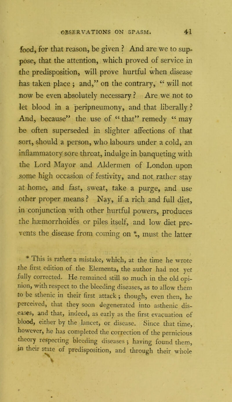 food, for that reason, be given ? And are we to sup- pose, that the attention, which proved of service in the predisposition, will prove hurtful when disease has taken place ; and,” on the contrary, “ will not now be even absolutely necessary ? Are we not to let blood in a peripneumony, and that liberally ? And, because” the use of “ that” remedy “ may be often superseded in slighter affections of that sort, should a person, who labours under a cold, an inflammatory sore throat, indulge in banqueting with the Lord Mayor and Aldermen of London upon some high occasion of festivity, and not rather stay at home, and fast, sweat, take a purge, and use other proper means ? Nay, if a rich and full diet, in conjunction with other hurtful powers, produces the haemorrhoides or piles itself, and low diet pre- vents the disease from coming on must the latter * This is rather a mistake, which, at the time he wrote the first edition of the Elementa, the author had not yet fully corrected. He remained still so much in the old opi- nion, with respect to the bleeding diseases, as to allow them to be sthenic in their first attack ; though, even then, he perceived, that they soon degenerated into asthenic dis- eases, and that, indeed, as early as the first evacuation of blood, either by the lancet, or disease. Since that time, however, he has completed the correction of the pernicious theory respecting bleeding diseases •, having found them, jn their state of predisposition, and through their whole