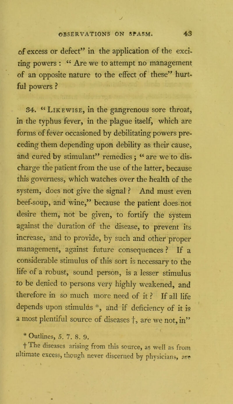 of excess or defect” in the application of the exci- ting powers : u Are we to attempt no management of an opposite nature to the effect of these” hurt- ful powers ? 34. “Likewise, in the gangrenous sore throat, in the typhus fever, in the plague itself, which are forms of fever occasioned by debilitating powers pre- ceding them depending upon debility as their cause, and cured by stimulant” remedies j “ are we to dis- charge the patient from the use of the latter, because this governess, which watches over the health of the system, does not give the signal ? And must even beef-soup, and wine,” because the patient does not desire them, not be given, to fortify the system against the duration of the disease, to prevent its increase, and to provide, by such and other proper management, against future consequences ? If a considerable stimulus of this sort is necessary to the life of a robust, sound person, is a lesser stimulus to be denied to persons very highly weakened, and therefore in so much more need of it ? If all life depends upon stimulus *, and if deficiency of it is a most plentiful source of diseases f, are we not, in’ ’ I * Outlines, 5. 7. 8. 9. t The diseases arising from this source, as well as from ultimate excess, though never discerned by physicians, arc