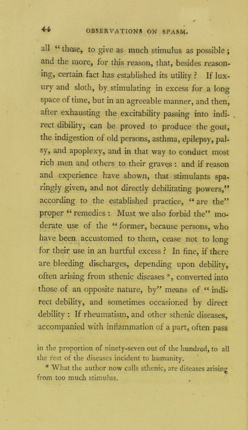 all cc these, to give as much stimulus as possible ; and the more, for this reason, that, besides reason- ing, certain fact has established its utility ? If lux- ury and sloth, by^stimulating in excess for a long space of time, but in an agreeable manner, and then, after exhausting the excitability passing into indi- rect dibility, can be proved to produce the gout, the indigestion of old persons, asthma, epilepsy, pal- sy, and apoplexy, and in that way to conduct most rich men and others to their graves : and if reason and experience have shown, that stimulants spa- ringly given, and not directly debilitating powers,” according to the established practice, “ are the” proper “ remedies : Must we also forbid the” mo- derate use of the “ former, because persons, who have been accustomed to them, cease not to long for their use in an hurtful excess ? In fine, if there are bleeding discharges, depending upon debility, often arising from sthenic diseases*, converted into those of an opposite nature, by” means of “ indi- rect debility, and sometimes occasioned by direct debility : If rheumatism, and other sthenic diseases, accompanied with inflammation of a part, often pass in the proportion of ninety-seven out of the hundred, to all the rest of the diseases incident to humanity. * What the author now calls sthenic, are diseases arising from too much stimulus.