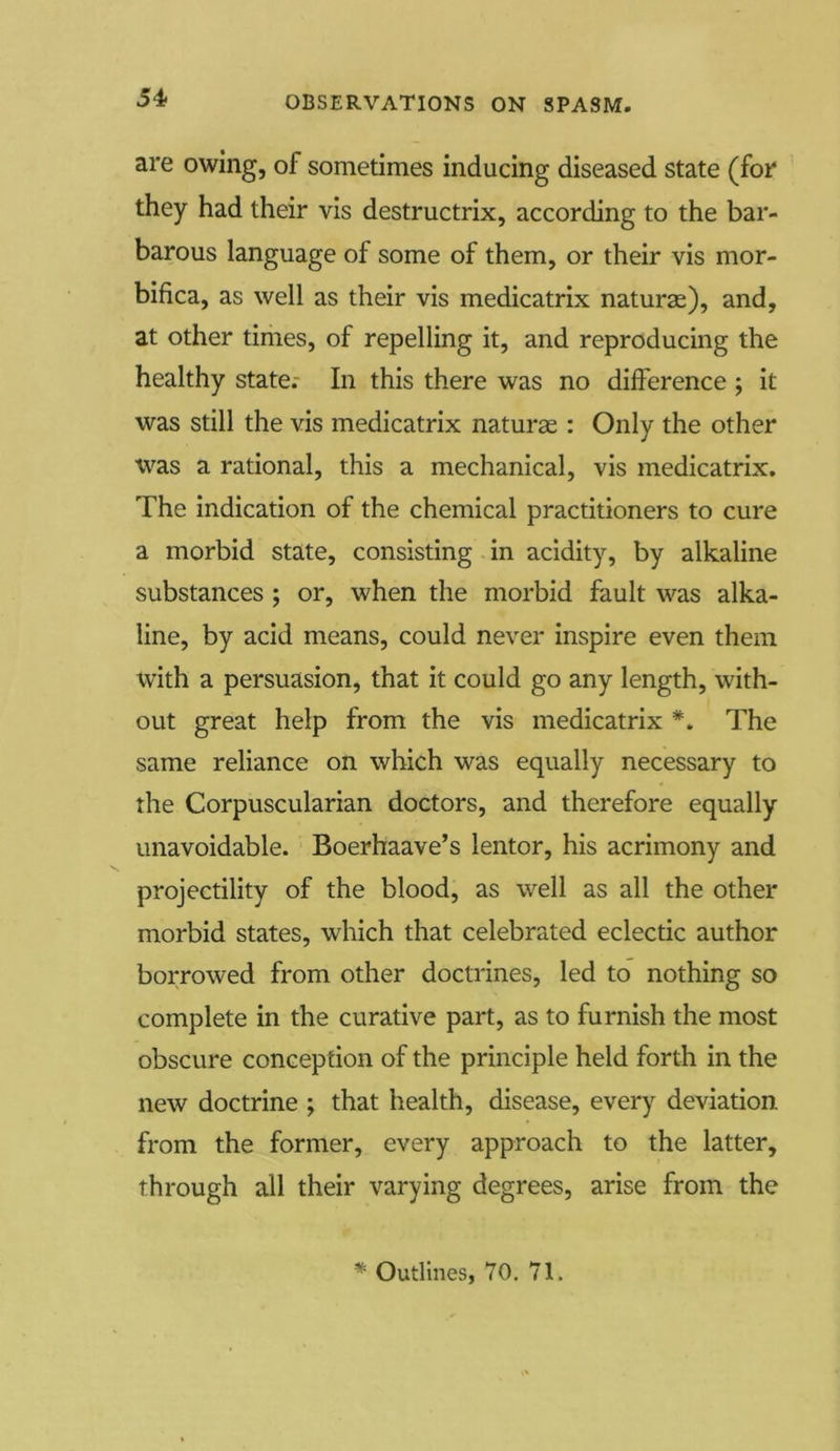 are owing, of sometimes inducing diseased state (for they had their vis destructrix, according to the bar- barous language of some of them, or their vis mor- bifica, as well as their vis medicatrix naturae), and, at other times, of repelling it, and reproducing the healthy state.- In this there was no difference ; it was still the vis medicatrix naturae : Only the other was a rational, this a mechanical, vis medicatrix. The indication of the chemical practitioners to cure a morbid state, consisting in acidity, by alkaline substances ; or, when the morbid fault was alka- line, by acid means, could never inspire even them with a persuasion, that it could go any length, with- out great help from the vis medicatrix The same reliance on which was equally necessary to the Corpuscularian doctors, and therefore equally unavoidable. Boerhaave’s lentor, his acrimony and projectility of the blood, as well as all the other morbid states, which that celebrated eclectic author borrowed from other doctrines, led to nothing so complete in the curative part, as to furnish the most obscure conception of the principle held forth in the new doctrine ; that health, disease, every deviation from the former, every approach to the latter, through all their varying degrees, arise from the