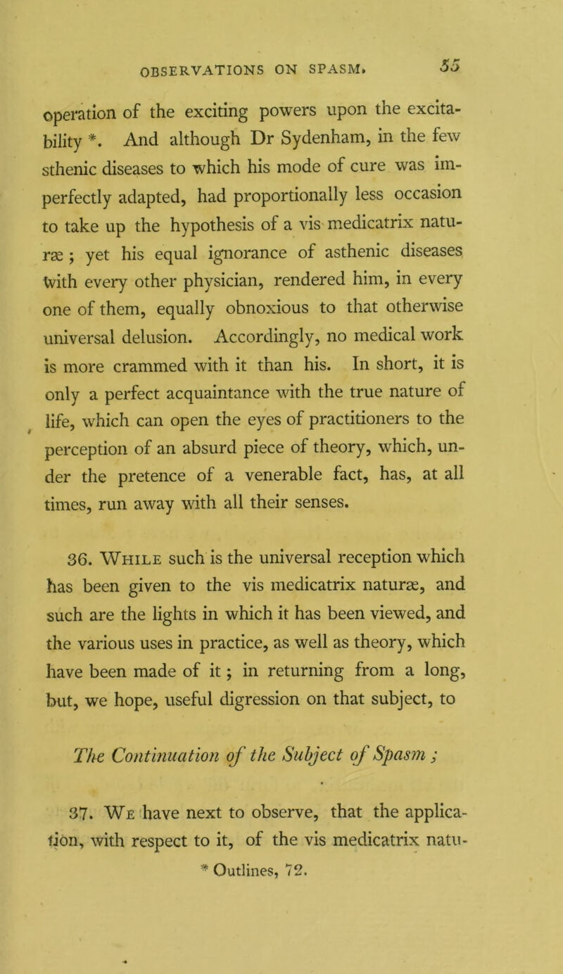 operation of the exciting powers upon the excita- bility *. And although Dr Sydenham, in the few sthenic diseases to which his mode of cure was im- perfectly adapted, had proportionally less occasion to take up the hypothesis of a vis medicatrix natu- rae ; yet his equal ignorance of asthenic diseases t-vith every other physician, rendered him, in every one of them, equally obnoxious to that otherwise universal delusion. Accordingly, no medical work is more crammed with it than his. In short, it is only a perfect acquaintance with the true nature of life, which can open the eyes of practitioners to the perception of an absurd piece of theory, which, un- der the pretence of a venerable fact, has, at all times, run away with all their senses. 36. While such is the universal reception which has been given to the vis medicatrix naturae, and such are the lights in which it has been viewed, and the various uses in practice, as well as theory, which have been made of it; in returning from a long, but, we hope, useful digression on that subject, to The Continuation of the Subject of Spasm ; 37. We have next to observe, that the applica- tion, with respect to it, of the vis medicatrix natu-