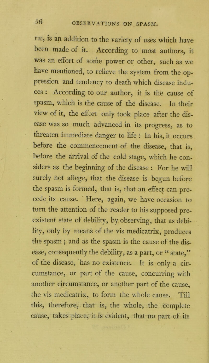 l'cC, is an addition to the variety of uses which have been made of it. According to most authors, it was an effort of some power or other, such as wc have mentioned, to relieve the system from the op- pression and tendency to death which disease indu- ces : According to our author, it is the cause of spasm, which is the cause of the disease. In their view of it, the effort only took place after the dis- ease was so much advanced in its progress, as to threaten immediate danger to life : In his, it occurs before the commencement of the disease, that is, before the arrival of the cold stage, which he con- siders as the beginning of the disease : For he will surely not allege, that the disease is begun before the spasm is formed, that is, that an effect can pre- cede its cause. Here, again, we have occasion to turn the attention of the reader to his supposed pre- existent state of debility, by observing, that as debi- lity, only by means of the vis medicatrix, produces the spasm ; and as the spasm is the cause of the dis- ease, consequently the debility, as a part, or “ state,” of the disease, has no existence. It is only a cir- cumstance, or part of the cause, concurring with another circumstance, or another part of the cause, the vis medicatrix, to form the whole cause. Till this, therefore, that is, the whole, the complete cause, takes place, it is evident, that no part of its