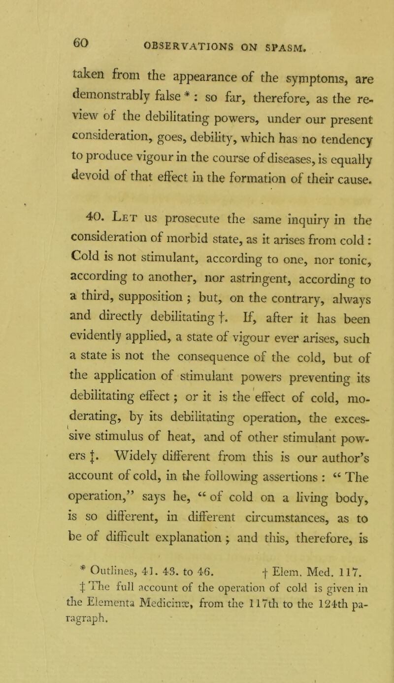 taken from the appearance of the symptoms, are demonstrably false * : so far, therefore, as the re- view of the debilitating powers, under our present consideration, goes, debility, which has no tendency to pioduce vigour in the course of diseases, is equally devoid of that effect in the formation of their cause. 40. Let us prosecute the same inquiry in the consideration of morbid state, as it arises from cold : Cold is not stimulant, according to one, nor tonic, according to another, nor astringent, according to a third, supposition ; but, on the contrary, always and directly debilitating!. If, after it has been evidently applied, a state of vigour ever arises, such a state is not the consequence of the cold, but of the application of stimulant powers preventing its debilitating effect; or it is the effect of cold, mo- derating, by its debilitating operation, the exces- sive stimulus of heat, and of other stimulant pow- ers {. Widely different from this is our author’s account of cold, in the following assertions : “ The operation,” says he, “ of cold on a living body, is so different, in different circumstances, as to be of difficult explanation ; and this, therefore, is * Outlines, 41. 43. to 46. -j- Elem. Med. 117. f The full account of the operation of cold is given in the Elements Medicinx, from the 117th to the 124th pa- ragraph.