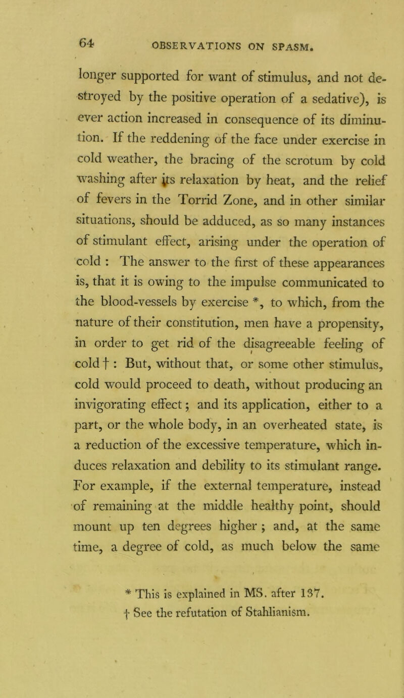 longer supported for want of stimulus, and not de- stroyed by the positive operation of a sedative), is ever action increased in consequence of its diminu- tion. If the reddening of the face under exercise in cold weather, the bracing of the scrotum by cold washing after ;ts relaxation by heat, and the relief of fevers in the Torrid Zone, and in other similar situations, should be adduced, as so many instances of stimulant effect, arising under the operation of cold : The answer to the first of these appearances is, that it is owing to the impulse communicated to the blood-vessels by exercise #, to which, from the nature of their constitution, men have a propensity, in order to get rid of the disagreeable feeling of cold f : But, without that, or some other stimulus, cold would proceed to death, without producing an invigorating effect; and its application, either to a part, or the whole body, in an overheated state, is a reduction of the excessive temperature, which in- duces relaxation and debility to its stimulant range. For example, if the external temperature, instead of remaining at the middle healthy point, should mount up ten degrees higher ; and, at the same time, a degree of cold, as much below the same * This is explained in MS. after 137. f See the refutation of Stahlianism.