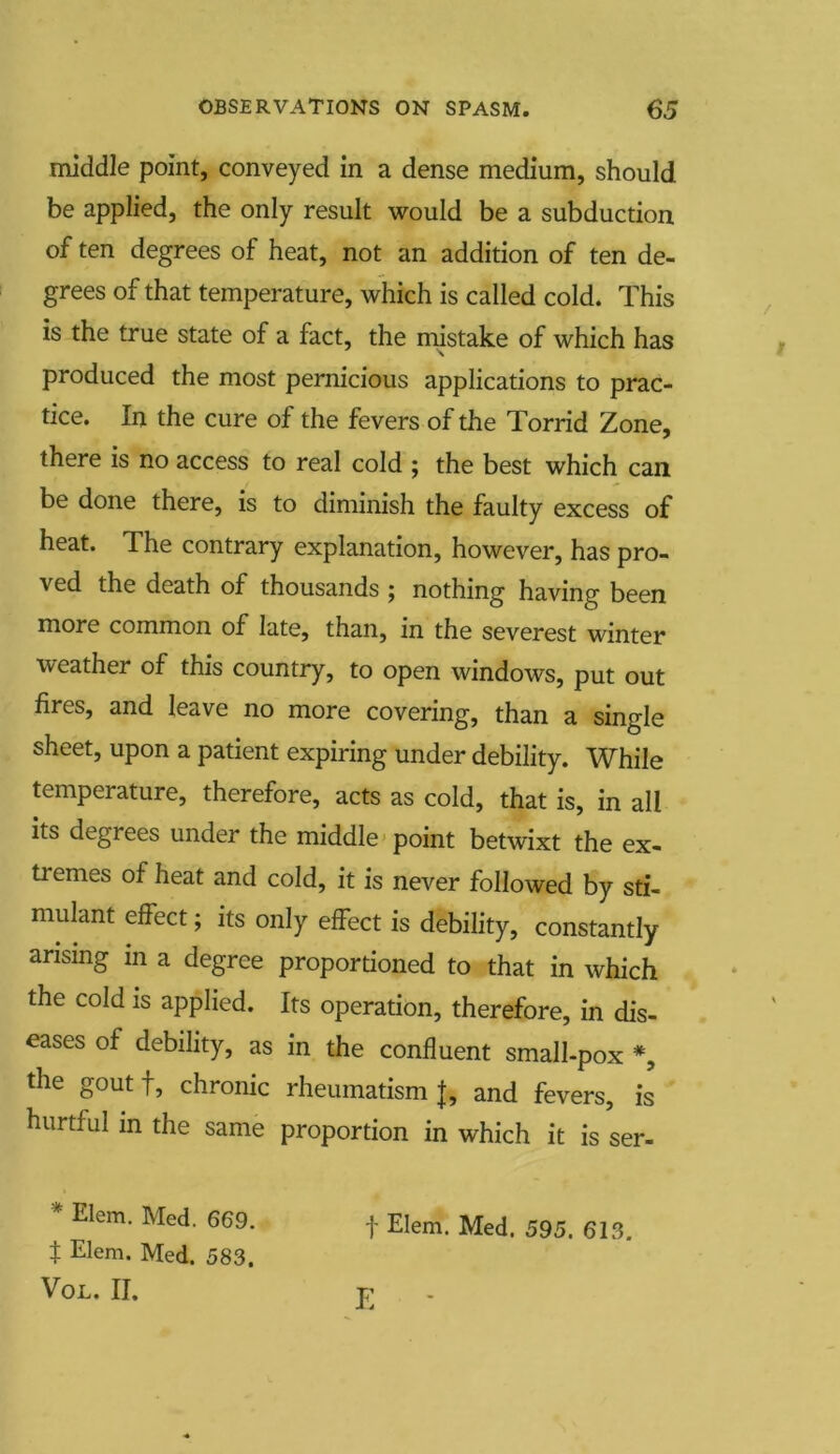 middle point, conveyed in a dense medium, should be applied, the only result would be a subduction of ten degrees of heat, not an addition of ten de- grees of that temperature, which is called cold. This is the true state of a fact, the mistake of which has produced the most pernicious applications to prac- tice. In the cure of the fevers of the Torrid Zone, there is no access to real cold ; the best which can be done there, is to diminish the faulty excess of heat. The contrary explanation, however, has pro- ved the death of thousands ; nothing having been more common of late, than, in the severest winter weather of this country, to open windows, put out fires, and leave no more covering, than a single sheet, upon a patient expiring under debility. While temperature, therefore, acts as cold, that is, in all its degrees under the middle point betwixt the ex- tremes of heat and cold, it is never followed by sti- mulant effect; its only effect is debility, constantly- arising in a degree proportioned to that in which the cold is applied. Its operation, therefore, in dis- eases of debility, as in the confluent small-pox *, the gout f, chronic rheumatism |, and fevers, is hurtful in the same proportion in which it is ser- * Elem- Med- 669- f Elem. Med. 595. 613. t Elem. Med. 583. VOL. II. T?