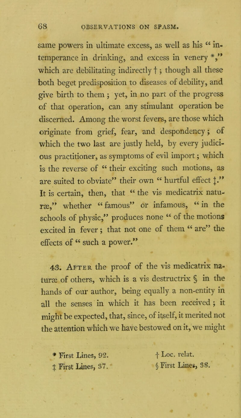 same powers in ultimate excess, as well as his c< in- temperance in drinking, and excess in venery which are debilitating indirectly f ; though all these both beget predisposition to diseases of debility, and give birth to them ; yet, in no part of the progress of that operation, can any stimulant operation be discerned. Among the worst fevers, are those which originate from grief, fear, and despondency; of which the two last are justly held, by every judici- ous practitioner, as symptoms of evil import; which is the reverse of “ their exciting such motions, as are suited to obviate” their own “ hurtful effect J.” It is certain, then, that “ the vis medicatrix natu- rae,” whether “ famous” or infamous, “ in the schools of physic,” produces none “ of the motions excited in fever ; that not one of them “ are” the effects of “ such a power.” v % 43. After the proof of the vis medicatrix na- ture of others, which is a vis destructrix § in the hands of our author, being equally a non-entity in all the senses in which it has been received ; it might be expected, that, since, of itself, it merited not the attention which we have bestowed on it, we might * First Lines, 92. f Loc. relat.