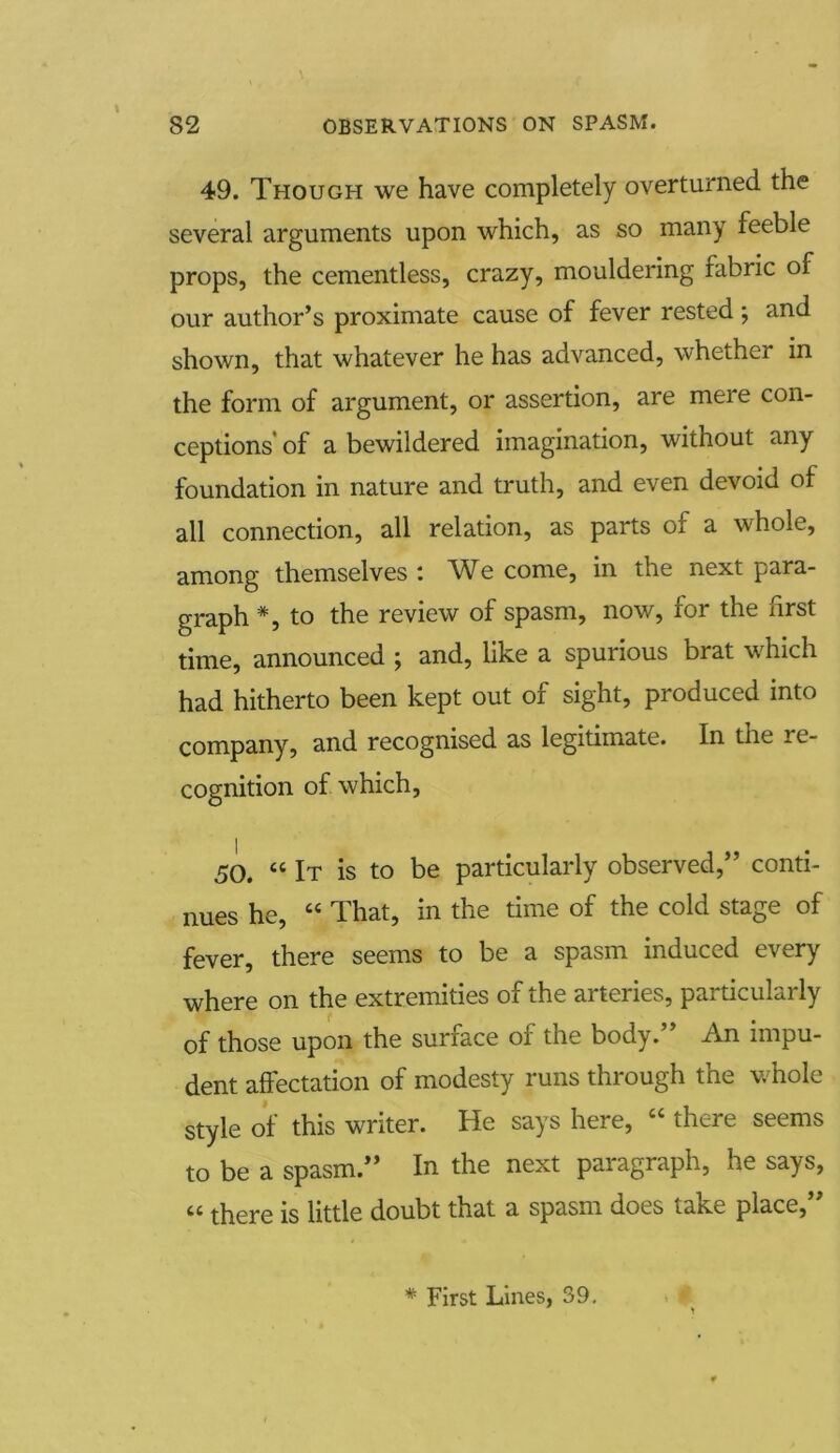 49. Though we have completely overturned the several arguments upon which, as so many feeble props, the cementless, crazy, mouldering fabric of our author’s proximate cause of fever rested; and shown, that whatever he has advanced, whether in the form of argument, or assertion, are mere con- ceptions' of a bewildered imagination, without any foundation in nature and truth, and even devoid of all connection, all relation, as parts of a whole, among themselves : We come, in the next para- graph *, to the review of spasm, now, for the first time, announced ; and, like a spurious brat which had hitherto been kept out of sight, produced into company, and recognised as legitimate. In the re- cognition of which, 50. “ It is to be particularly observed,” conti- nues he, “ That, in the time of the cold stage of fever, there seems to be a spasm induced every where on the extremities of the arteries, particularly of those upon the surface of the body.” An impu- dent affectation of modesty runs through the whole style of this writer. He says here, “ there seems to be a spasm.” In the next paragraph, he says, « there is little doubt that a spasm does take place,”