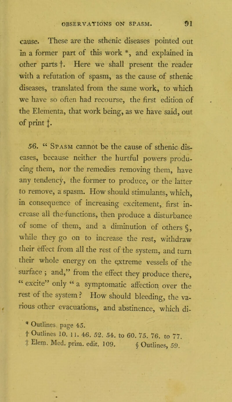 cause. These are the sthenic diseases pointed out in a former part of this work *, and explained in other parts f. Here we shall present the reader with a refutation of spasm, as the cause of sthenic diseases, translated from the same work, to which we have so often had recourse, the first edition of the Elementa, that work being, as we have said, out * / of print j. 56. “ Spasm cannot be the cause of sthenic dis- eases, because neither the hurtful powers produ- cing them, nor the remedies removing them, have any tendency, the former to produce, or the latter to remove, a spasm. How should stimulants, which, in consequence of increasing excitement, first in- crease all the'functions, t hen produce a disturbance of some of them, and a diminution of others §, while they go on to increase the rest, withdraw their effect from all the rest of the system, and turn their whole energy on the qxtreme vessels of the surface ; and,” from the effect they produce there, “ excite” only “ a symptomatic affection over the rest of the system ? How should bleeding, the va- rious other evacuations, and abstinence, which di- * Outlines, page 45. f Outlines 10. l j. 46. 52. 54. to 60. 75. 76. to 77. t Elem. Med. prim. edit. 109. § Outlines, 59.