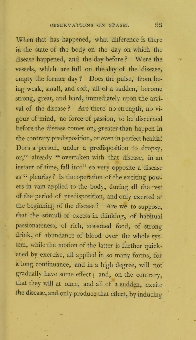 When that has happened, what difference is there in the state of the body on the day on which the disease happened, and the day before ? Were the vessels, which are full on the day of the disease, empty the former day ? Does the pulse, from be- ing weak, small, and soft, all of a sudden, become strong, great, and hard, immediately upon the arri- val of the disease ? Are there no strength, no vi- gour of mind, no force of passion, to be discerned before the disease comes on, greater than happen in the contrary predisposition, or even in perfect health? Does a person, under a predisposition to dropsy, or,” already “ overtaken with that disease, in an instant of time, fall into” so very opposite a disease as “ pleurisy ? Is the operation of the exciting pow- ers in vain applied to the body, during all the rest of the period of predisposition, and only exerted at the beginning of the disease ? Are we to suppose, that the stimuli of excess in thinking, of habitual passionateness, of rich, seasoned food, of strong drink, of abundance of blood over the whole sys- tem, while the motion of the latter is further quick- ened by exercise, all applied in so many forms, for a long continuance, and in a high degree, will not gradually have some effect; and, on the contrary, that they will at once, and all of a sudden, excite the disease, and only produce that effect, by inducing