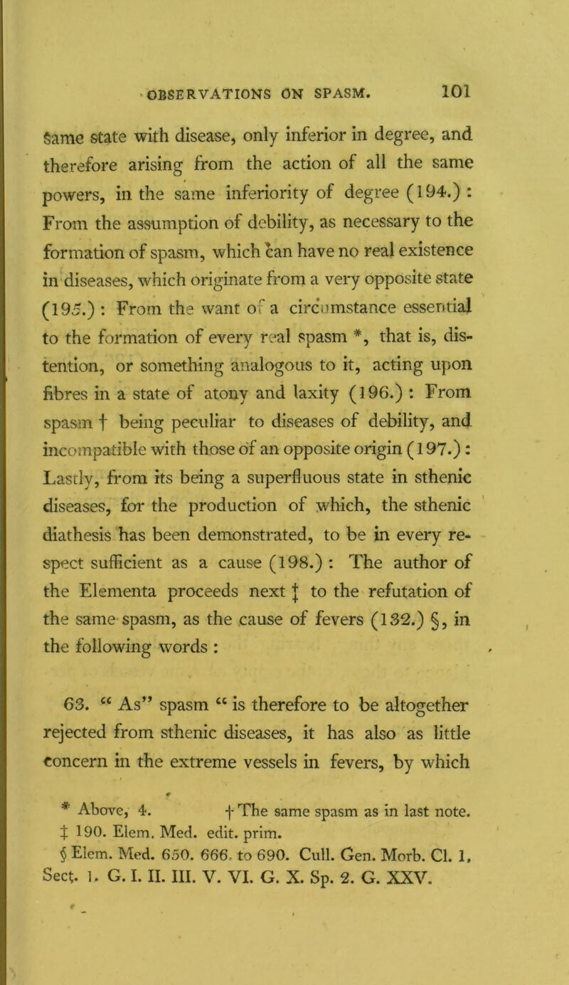 Same state with disease, only inferior in degree, and therefore arising from the action of all the same powers, in the same inferiority of degree (194.) : From the assumption of debility, as necessary to the formation of spasm, which can have no real existence in diseases, which originate from a very opposite state (195.) : From the want of a circumstance essential to the formation of every real spasm *, that is, dis- tention, or something analogous to it, acting upon fibres in a state of atony and laxity (196.) : From spasm f being peculiar to diseases of debility, and incompatible with those of an opposite origin (197.) : Lastly, from its being a superfluous state in sthenic diseases, for the production of which, the sthenic diathesis has been demonstrated, to be in every re- spect sufficient as a cause (198.) : The author of the Elementa proceeds next J to the refutation of the same spasm, as the cause of fevers (132.) §, in the following words : 63. “ As” spasm “ is therefore to be altogether rejected from sthenic diseases, it has also as little concern in the extreme vessels in fevers, by which f * Above, 4. f The same spasm as in last note. f 190. Elem. Med. edit. prim. § Elem. Med. 650. 666 to 690. Cull. Gen. Morb. Cl. 1, Sect, b G. I. II. III. V. VI. G. X. Sp. 2. G. XXV.