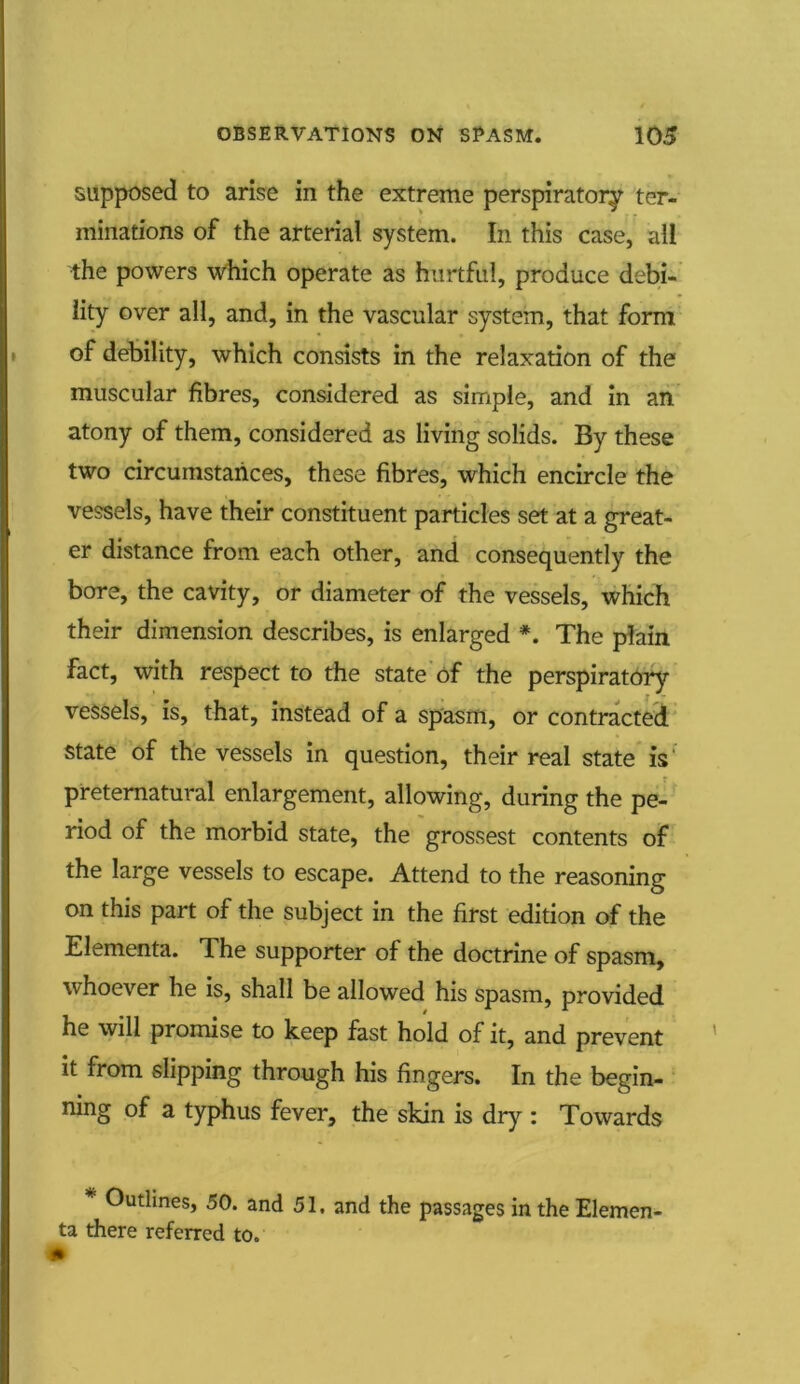 supposed to arise in the extreme perspiratory ter- minations of the arterial system. In this case, all the powers which operate as hurtful, produce debi- lity over all, and, in the vascular system, that form of debility, which consists in the relaxation of the muscular fibres, considered as simple, and in an atony of them, considered as living solids. By these two circumstances, these fibres, which encircle the vessels, have their constituent particles set at a great- er distance from each other, and consequently the bore, the cavity, or diameter of the vessels, which their dimension describes, is enlarged The plain fact, with respect to the state of the perspiratory vessels, is, that, instead of a spasm, or contracted state of the vessels in question, their real state is preternatural enlargement, allowing, during the pe- riod of the morbid state, the grossest contents of the large vessels to escape. Attend to the reasoning on this part of the subject in the first edition of the Elementa. The supporter of the doctrine of spasm, whoever he is, shall be allowed his spasm, provided he will promise to keep fast hold of it, and prevent it from slipping through his fingers. In the begin- ning of a typhus fever, the skin is dry : Towards Outlines, 50. and 51, and the passages in the Elemen- ta there referred to.