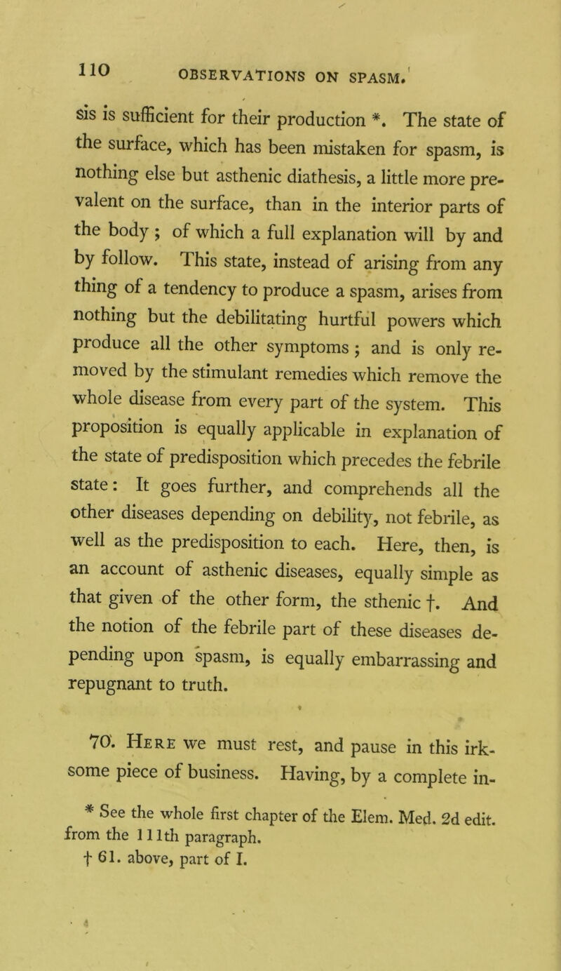 sis is sufficient for their production *. The state of the surface, which has been mistaken for spasm, is nothing else but asthenic diathesis, a little more pre- valent on the surface, than in the interior parts of the body ; of which a full explanation will by and by follow. This state, instead of arising from any thing of a tendency to produce a spasm, arises from nothing but the debilitating hurtful powers which produce all the other symptoms ; and is only re- moved by the stimulant remedies which remove the whole disease from every part of the system. This proposition is equally applicable in explanation of the state of predisposition which precedes the febrile state: It goes further, and comprehends all the other diseases depending on debility, not febrile, as well as the predisposition to each. Here, then, is an account of asthenic diseases, equally simple as that given of the other form, the sthenic f. And the notion of the febrile part of these diseases de- pending upon spasm, is equally embarrassing and repugnant to truth. * 70. Here we must rest, and pause in this irk- some piece of business. Having, by a complete in- * See the whole first chapter of the Elem. Med. 2d edit, from the 111th paragraph. t 61. above, part of I.