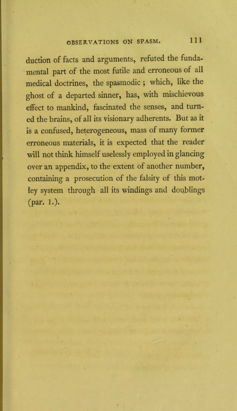 duction of facts and arguments, refuted the funda- mental part of the most futile and erroneous of all medical doctrines, the spasmodic ; which, like the ghost of a departed sinner, has, with mischievous effect to mankind, fascinated the senses, and turn- ed the brains, of all its visionary adherents. But as it is a confused, heterogeneous, mass of many former erroneous materials, it is expected that the reader will not think himself uselessly employed in glancing over an appendix, to the extent of another number, containing a prosecution of the falsity of this mot- ley system through all its windings and doublings (par. 1.).