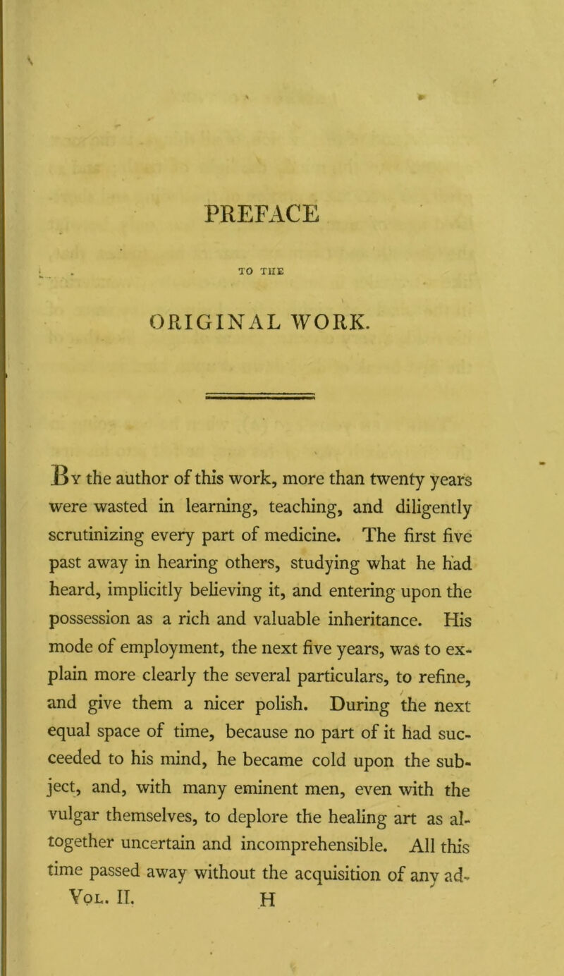 PREFACE TO THE ORIGINAL WORK. J3y the author of this work, more than twenty years were wasted in learning, teaching, and diligently scrutinizing every part of medicine. The first five past away in hearing others, studying what he had heard, implicitly believing it, and entering upon the possession as a rich and valuable inheritance. His mode of employment, the next five years, was to ex- plain more clearly the several particulars, to refine, and give them a nicer polish. During the next equal space of time, because no part of it had suc- ceeded to his mind, he became cold upon the sub- ject, and, with many eminent men, even with the vulgar themselves, to deplore the healing art as al- together uncertain and incomprehensible. All this time passed away without the acquisition of anv ad-