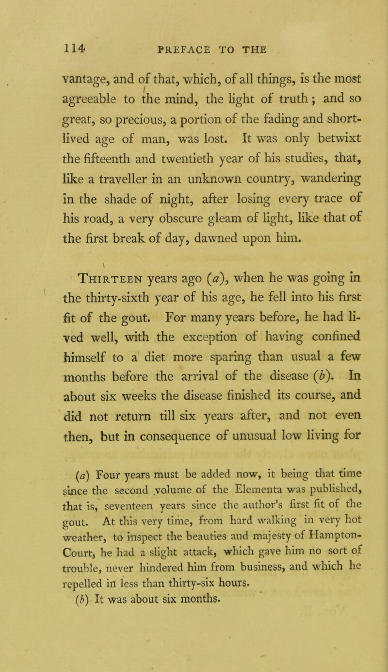 vantage, and of that, which, of all things, is the most agreeable to the mind, the light of truth; and so great, so precious, a portion of the fading and short- lived age of man, was lost. It was only betwixt the fifteenth and twentieth year of his studies, that, like a traveller in an unknown country, wandering in the shade of night, after losing every trace of his road, a very obscure gleam of light, like that of the first break of day, dawned upon him. Thirteen years ago (0), when he was going in the thirty-sixth year of his age, he fell into his first fit of the gout. For many years before, he had li- ved well, with the exception of having confined himself to a diet more sparing than usual a few months before the arrival of the disease (£). In about six weeks the disease finished its course, and did not return till six years after, and not even then, but in consequence of unusual low living for (a) Four years must be added now, it being that time since the second volume of the Elementa was published, that is, seventeen years since the author’s first fit of the gout. At this very time, from hard walking in very hot weather, to inspect the beauties and majesty of Hampton- Court, he had a slight attack, which gave him no sort of trouble, never hindered him from business, and which he repelled ill less than thirty-six hours. (b) It was about six months.