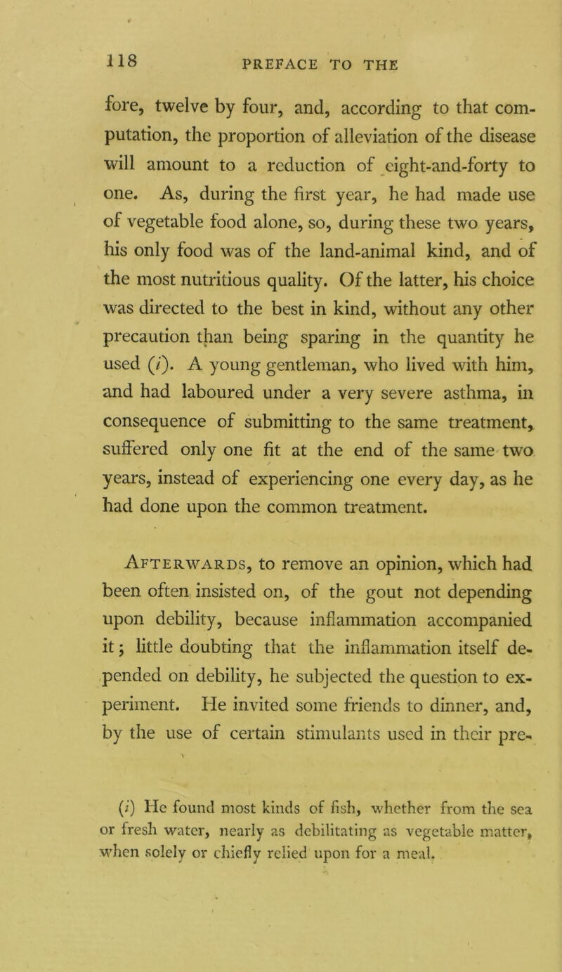 fore, twelve by four, and, according to that com- putation, the propordon of alleviation of the disease will amount to a reduction of eight-and-forty to one. As, during the first year, he had made use of vegetable food alone, so, during these two years, his only food was of the land-animal kind, and of the most nutritious quality. Of the latter, his choice was directed to the best in kind, without any other precaution than being sparing in the quantity he used (/). A young gentleman, who lived with him, and had laboured under a very severe asthma, in consequence of submitting to the same treatment, suffered only one fit at the end of the same two years, instead of experiencing one every day, as he had done upon the common treatment. Afterwards, to remove an opinion, which had been often insisted on, of the gout not depending upon debility, because inflammation accompanied it; little doubting that the inflammation itself de- pended on debility, he subjected the question to ex- periment. He invited some friends to dinner, and, by the use of certain stimulants used in their pre- (i) He found most kinds of fish, whether from the sea or fresh water, nearly as debilitating as vegetable matter, when solely or chiefly relied upon for a meal.