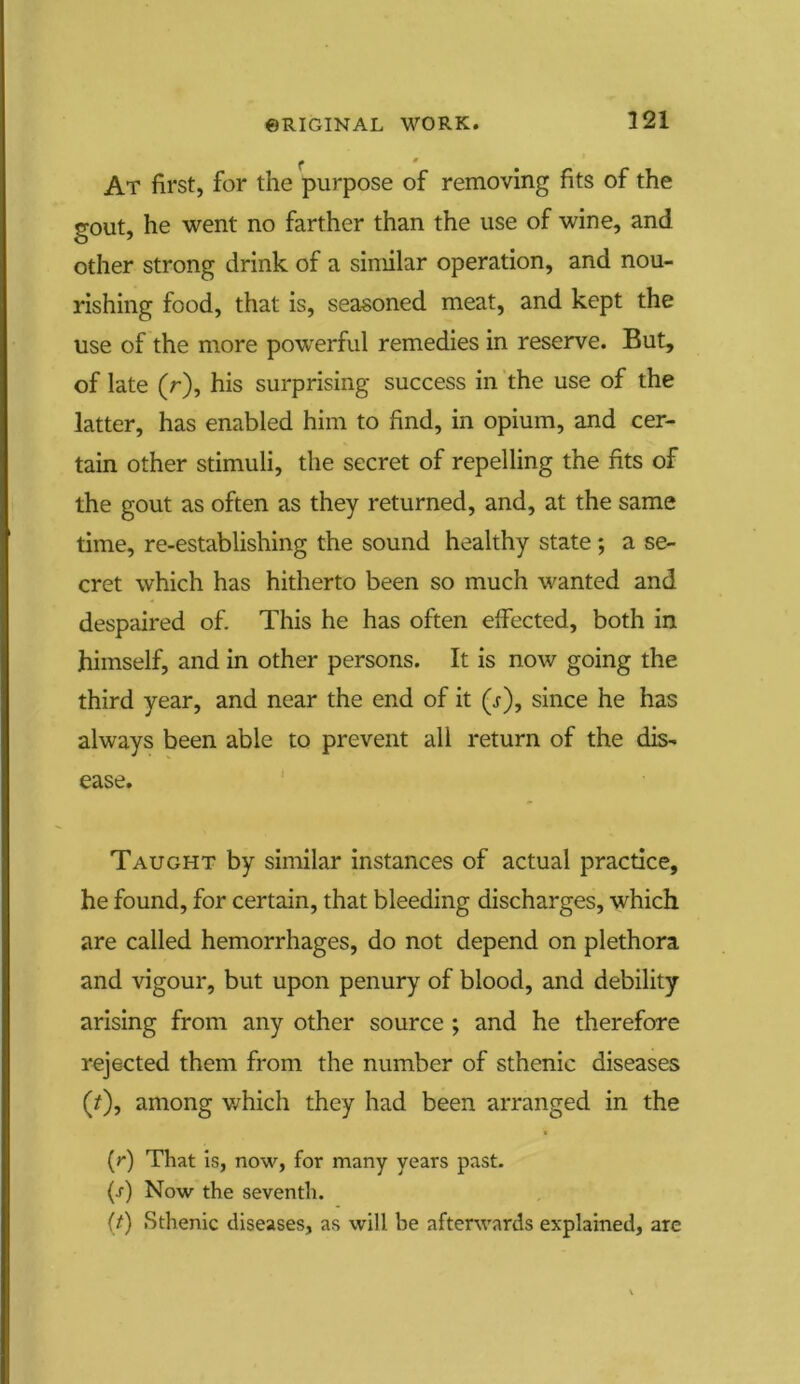 f At first, for the purpose of removing fits of the gout, he went no farther than the use of wine, and other strong drink of a similar operation, and nou- rishing food, that is, seasoned meat, and kept the use of the more powerful remedies in reserve. But, of late (r), his surprising success in the use of the latter, has enabled him to find, in opium, and cer- tain other stimuli, the secret of repelling the fits of the gout as often as they returned, and, at the same time, re-establishing the sound healthy state ; a se- cret which has hitherto been so much wanted and despaired of. This he has often effected, both in himself, and in other persons. It is now going the third year, and near the end of it (j), since he has always been able to prevent all return of the dis- ease. Taught by similar instances of actual practice, he found, for certain, that bleeding discharges, which are called hemorrhages, do not depend on plethora and vigour, but upon penury of blood, and debility arising from any other source ; and he therefore rejected them from the number of sthenic diseases (/), among which they had been arranged in the (r) That is, now, for many years past. (s) Now the seventh. (t) Sthenic diseases, as will be afterwards explained, arc