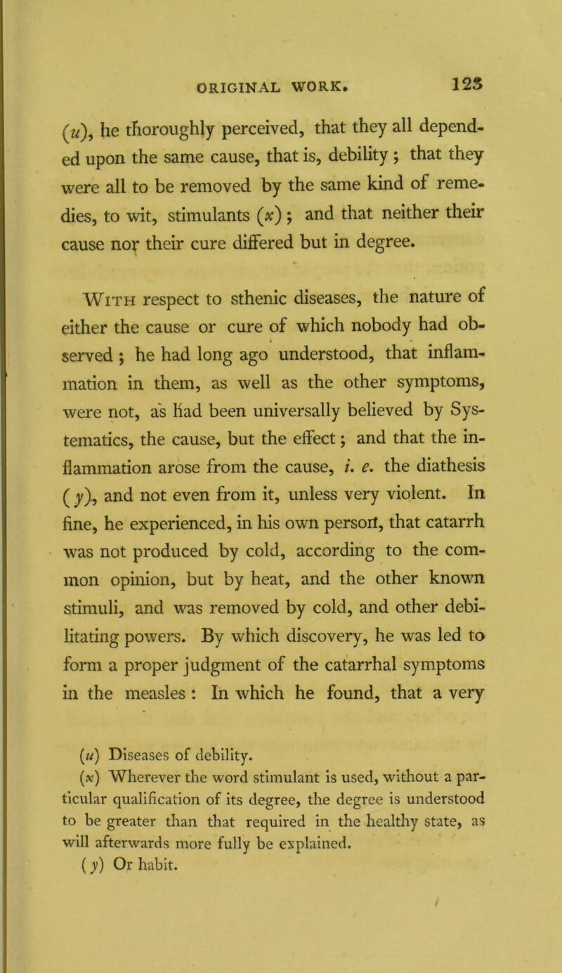 125 (a), he thoroughly perceived, that they all depend- ed upon the same cause, that is, debility ; that they were all to be removed by the same kind of reme- dies, to wit, stimulants (*) ; and that neither their cause nor their cure differed but in degree. With respect to sthenic diseases, the nature of either the cause or cure of which nobody had ob- served ; he had long ago understood, that inflam- mation in them, as well as the other symptoms, were not, as had been universally believed by Sys- teinatics, the cause, but the effect; and that the in- flammation arose from the cause, i. e. the diathesis ( y\ and not even from it, unless very violent. In fine, he experienced, in his own persoil, that catarrh wras not produced by cold, according to the com- mon opinion, but by heat, and the other known stimuli, and was removed by cold, and other debi- litating powers. By which discovery, he was led to form a proper judgment of the catarrhal symptoms in the measles : In which he found, that a very («) Diseases of debility. (x) Wherever the word stimulant is used, without a par- ticular qualification of its degree, the degree is understood to be greater than that required in the healthy state, as will afterwards more fully be explained. (y) Or habit. /