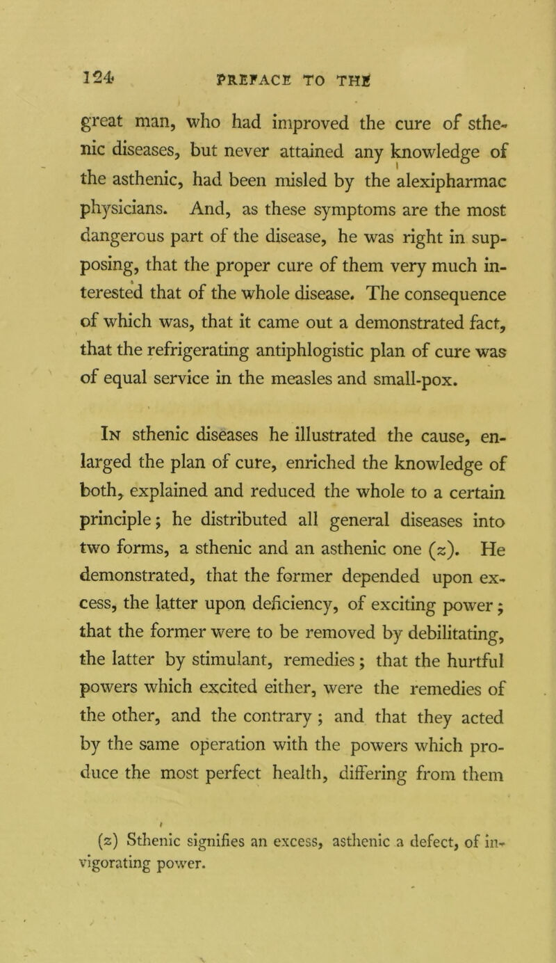 great man, who had improved the cure of sthe- nic diseases, but never attained any knowledge of the asthenic, had been misled by the alexipharmac physicians. And, as these symptoms are the most dangerous part of the disease, he was right in sup- posing, that the proper cure of them very much in- terested that of the whole disease. The consequence of which was, that it came out a demonstrated fact, that the refrigerating antiphlogistic plan of cure was of equal service in the measles and small-pox. In sthenic diseases he illustrated the cause, en- larged the plan of cure, enriched the knowledge of both, explained and reduced the whole to a certain principle; he distributed all general diseases into two forms, a sthenic and an asthenic one (z). He demonstrated, that the former depended upon ex- cess, the latter upon deficiency, of exciting power ; that the former were to be removed by debilitating, the latter by stimulant, remedies; that the hurtful powers which excited either, were the remedies of the other, and the contrary ; and that they acted by the same operation with the powers which pro- duce the most perfect health, differing from them i (s) Sthenic signifies an excess, asthenic a defect, of in- vigorating power.