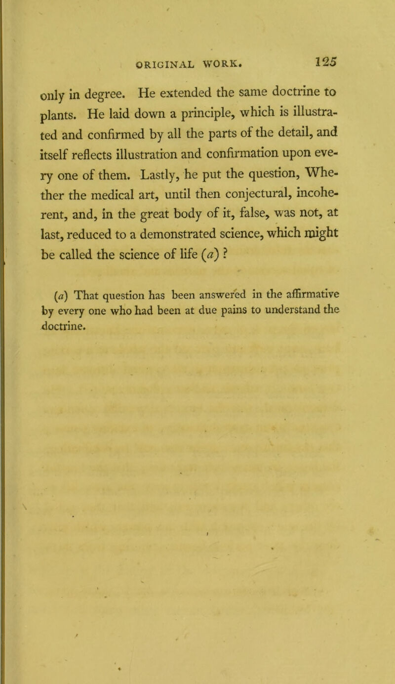 only in degree. He extended the same doctrine to plants. He laid down a principle, which is illustra- ted and confirmed by all the parts of the detail, and itself reflects illustration and confirmation upon eve- ry one of them. Lastly, he put the question, Whe- ther the medical art, until then conjectural, incohe- rent, and, in the great body of it, false, was not, at last, reduced to a demonstrated science, which might be called the science of life (a) ? (a) That question has been answered in the affirmative by every one who had been at due pains to understand the doctrine.