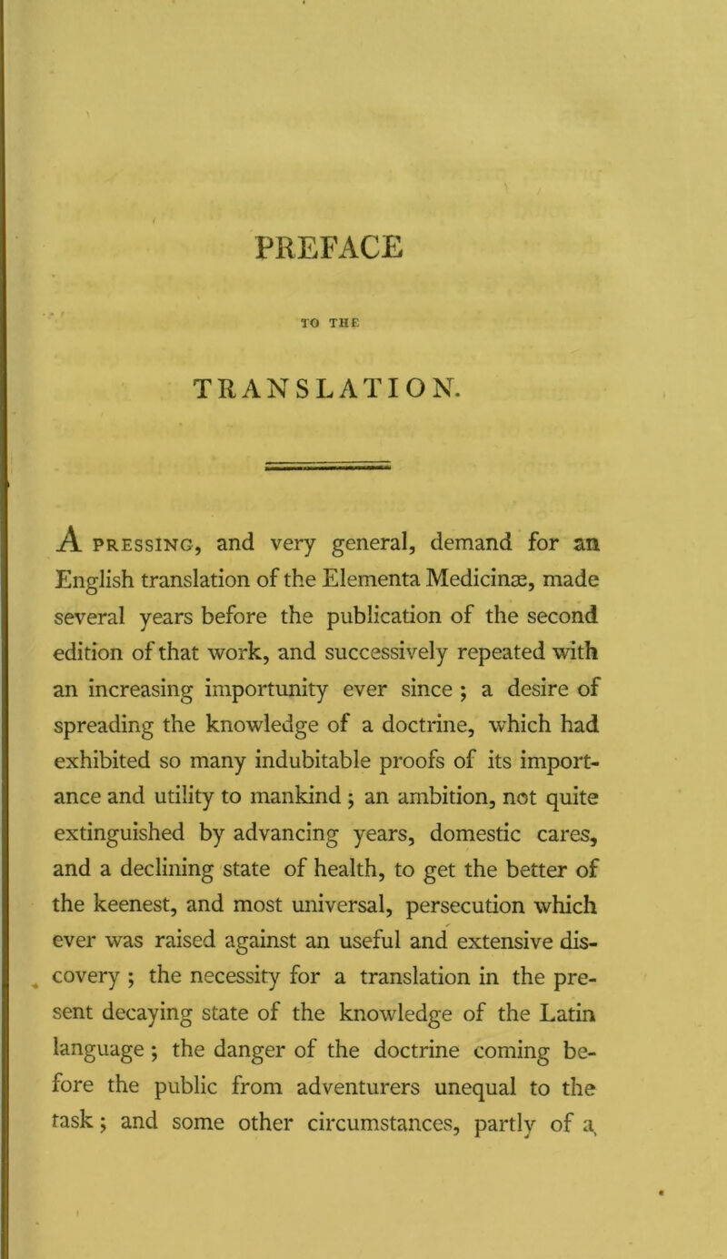 PREFACE TO THE TRANSLATION. A pressing, and very general, demand for an English translation of the Elementa Medicinse, made several years before the publication of the second edition of that work, and successively repeated with an increasing importunity ever since ; a desire of spreading the knowledge of a doctrine, which had exhibited so many indubitable proofs of its import- ance and utility to mankind ; an ambition, not quite extinguished by advancing years, domestic cares, and a declining state of health, to get the better of the keenest, and most universal, persecution which ever was raised against an useful and extensive dis- covery ; the necessity for a translation in the pre- sent decaying state of the knowledge of the Latin language; the danger of the doctrine coming be- fore the public from adventurers unequal to the task; and some other circumstances, partly of a