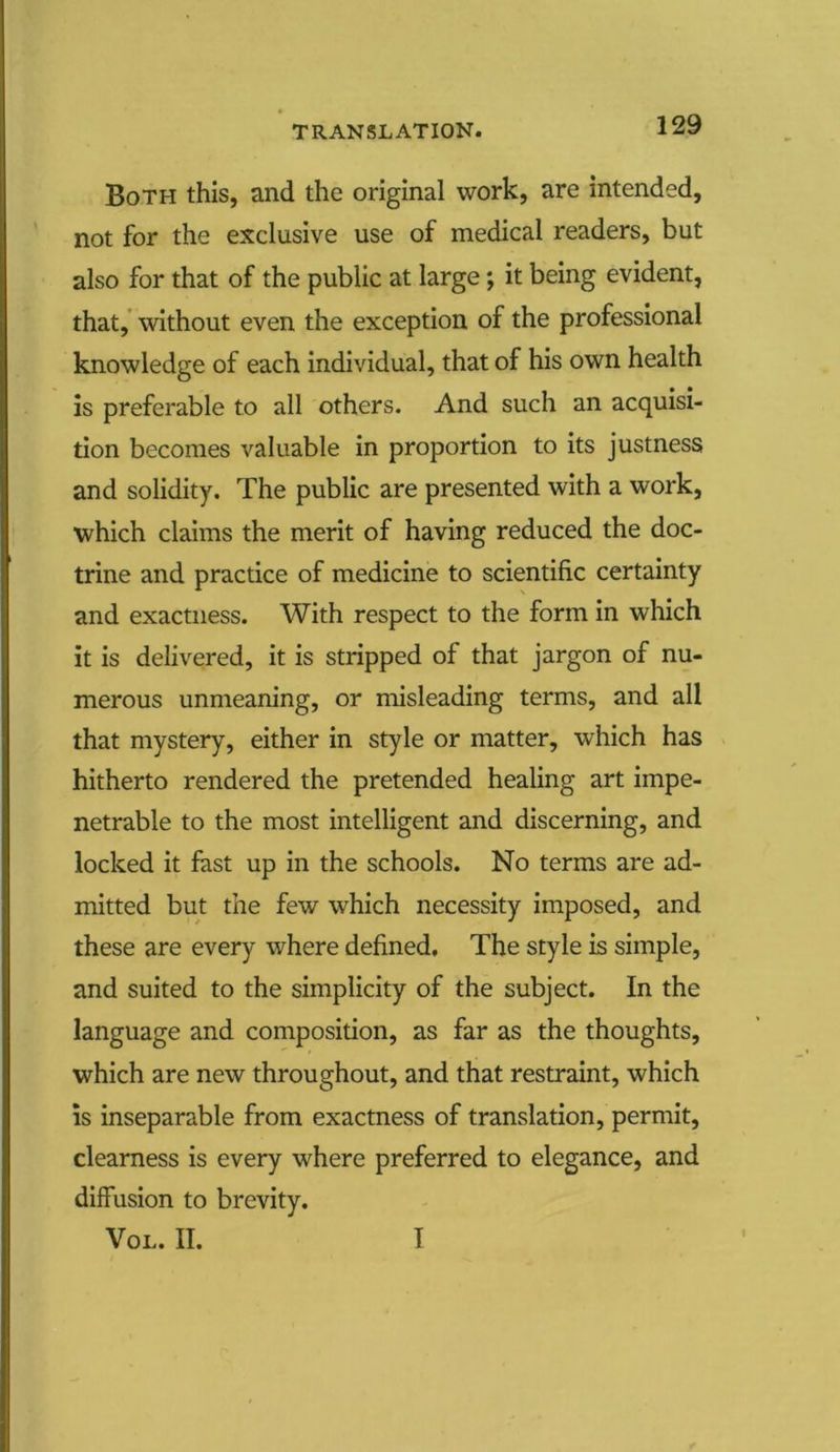 TRANSLATION. Both this, and the original work, are intended, not for the exclusive use of medical readers, but also for that of the public at large; it being evident, that, without even the exception of the professional knowledge of each individual, that of his own health is preferable to all others. And such an acquisi- tion becomes valuable in proportion to its justness and solidity. The public are presented with a work, which claims the merit of having reduced the doc- trine and practice of medicine to scientific certainty and exactness. With respect to the form in which it is delivered, it is stripped of that jargon of nu- merous unmeaning, or misleading terms, and all that mystery, either in style or matter, which has hitherto rendered the pretended healing art impe- netrable to the most intelligent and discerning, and locked it fast up in the schools. No terms are ad- mitted but the few which necessity imposed, and these are every where defined. The style is simple, and suited to the simplicity of the subject. In the language and composition, as far as the thoughts, which are new throughout, and that restraint, which is inseparable from exactness of translation, permit, clearness is every where preferred to elegance, and diffusion to brevity. Vol. II. I