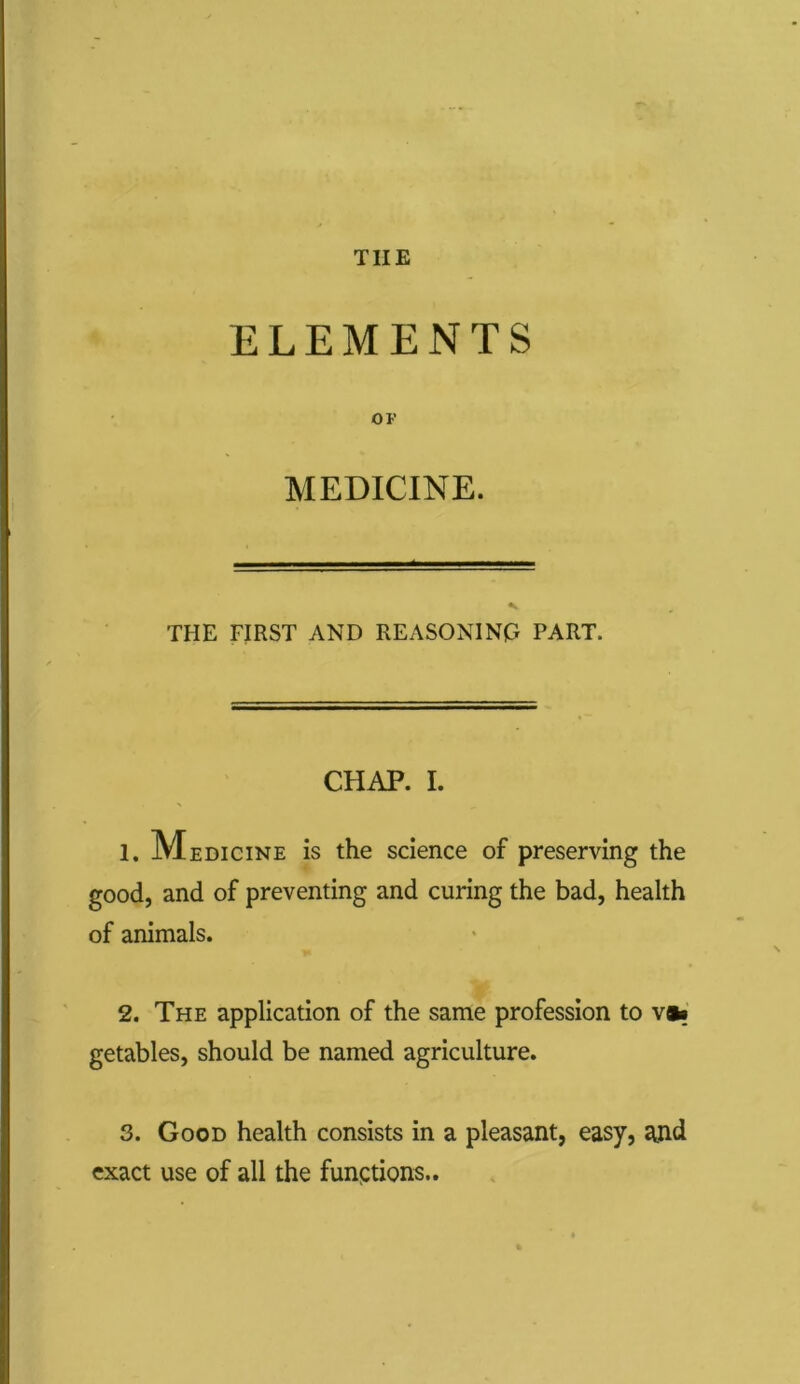 THE ELEMENTS OF MEDICINE. THE FIRST AND REASONING PART. CHAP. I. 1. Medicine is the science of preserving the good, and of preventing and curing the bad, health of animals. 2. The application of the same profession to v»» getables, should be named agriculture. 3. Good health consists in a pleasant, easy, and exact use of all the functions..