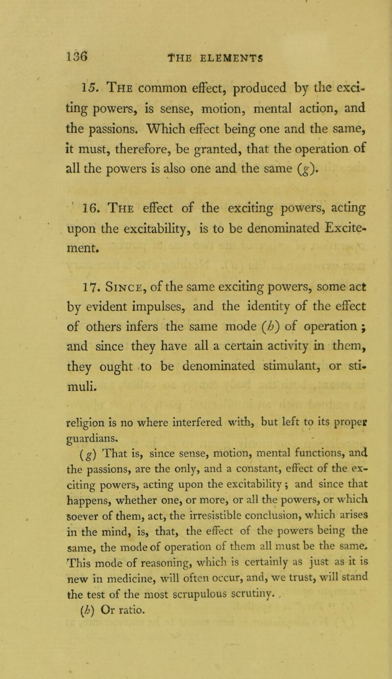 15. The common effect, produced by the exci- ting powers, is sense, motion, mental action, and the passions. Which effect being one and the same, it must, therefore, be granted, that the operation of all the powers is also one and the same (g). 16. The effect of the exciting powers, acting upon the excitability, is to be denominated Excite- ment. 17. Since, of the same exciting powers, some act by evident impulses, and the identity of the effect of others infers the same mode (/->) of operation j and since they have all a certain activity in them, they ought to be denominated stimulant, or sti- muli. religion is no where interfered with, but left to its proper guardians. (g) That is, since sense, motion, mental functions, and the passions, are the only, and a constant, effect of the ex- citing powers, acting upon the excitability; and since that happens, whether one, or more, or all the powers, or which soever of them, act, the irresistible conclusion, which arises in the mind, is, that, the effect of the powers being the same, the mode of operation of them all must be the same. This mode of reasoning, which is certainly as just as it is new in medicine, will often occur, and, we trust, will stand the test of the most scrupulous scrutiny. (/.>) Or ratio.