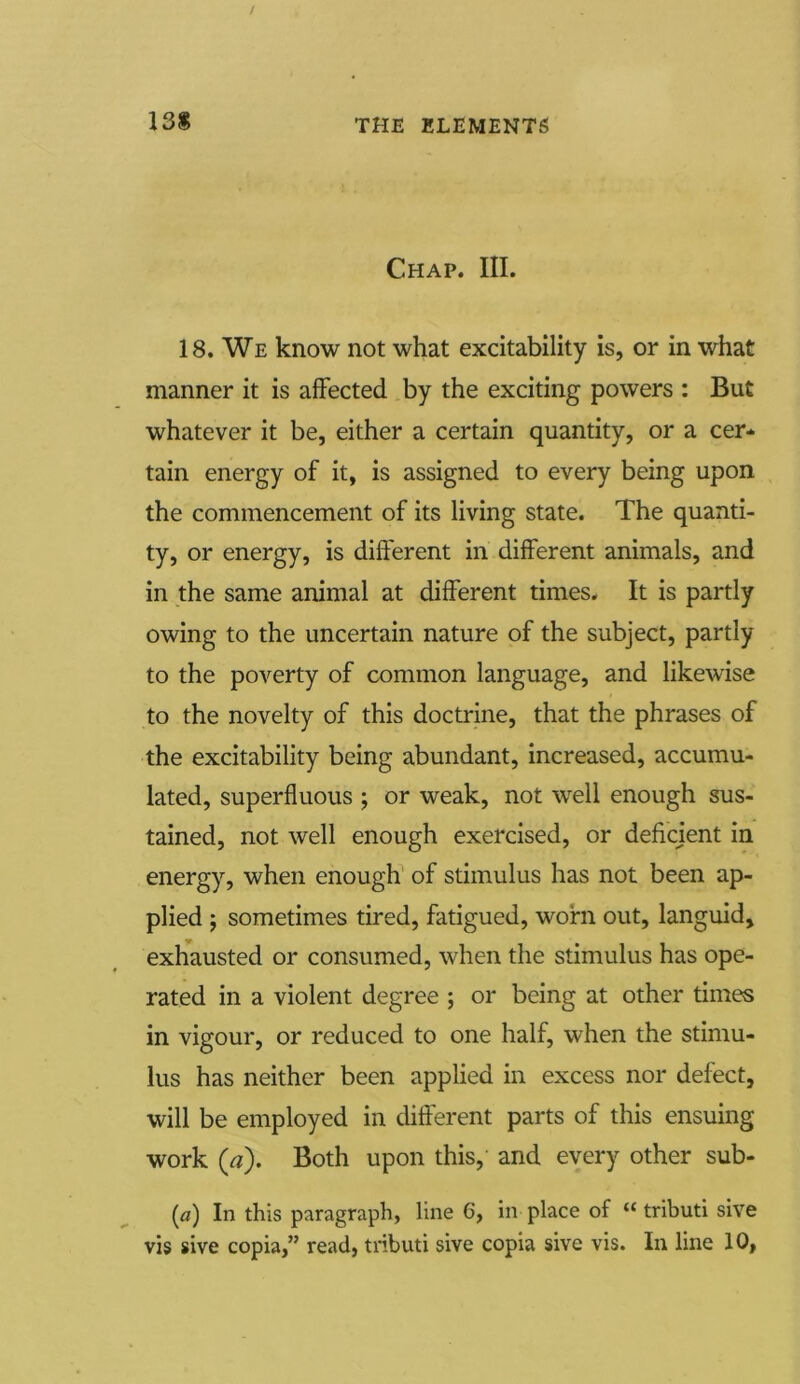 Chap. III. 18. We know not what excitability is, or in what manner it is affected by the exciting powers : But whatever it be, either a certain quantity, or a cer- tain energy of it, is assigned to every being upon the commencement of its living state. The quanti- ty, or energy, is different in different animals, and in the same animal at different times. It is partly owing to the uncertain nature of the subject, partly to the poverty of common language, and likewise to the novelty of this doctrine, that the phrases of the excitability being abundant, increased, accumu- lated, superfluous ; or weak, not well enough sus- tained, not well enough exercised, or deficient in energy, when enough of stimulus has not been ap- plied j sometimes tired, fatigued, worn out, languid, exhausted or consumed, when the stimulus has ope- rated in a violent degree ; or being at other times in vigour, or reduced to one half, when the stimu- lus has neither been applied in excess nor defect, will be employed in different parts of this ensuing work (a). Both upon this, and every other sub- (o) In this paragraph, line 6, in place of “ tributi sive vis sive copia,” read, tributi sive copia sive vis. In line 10,