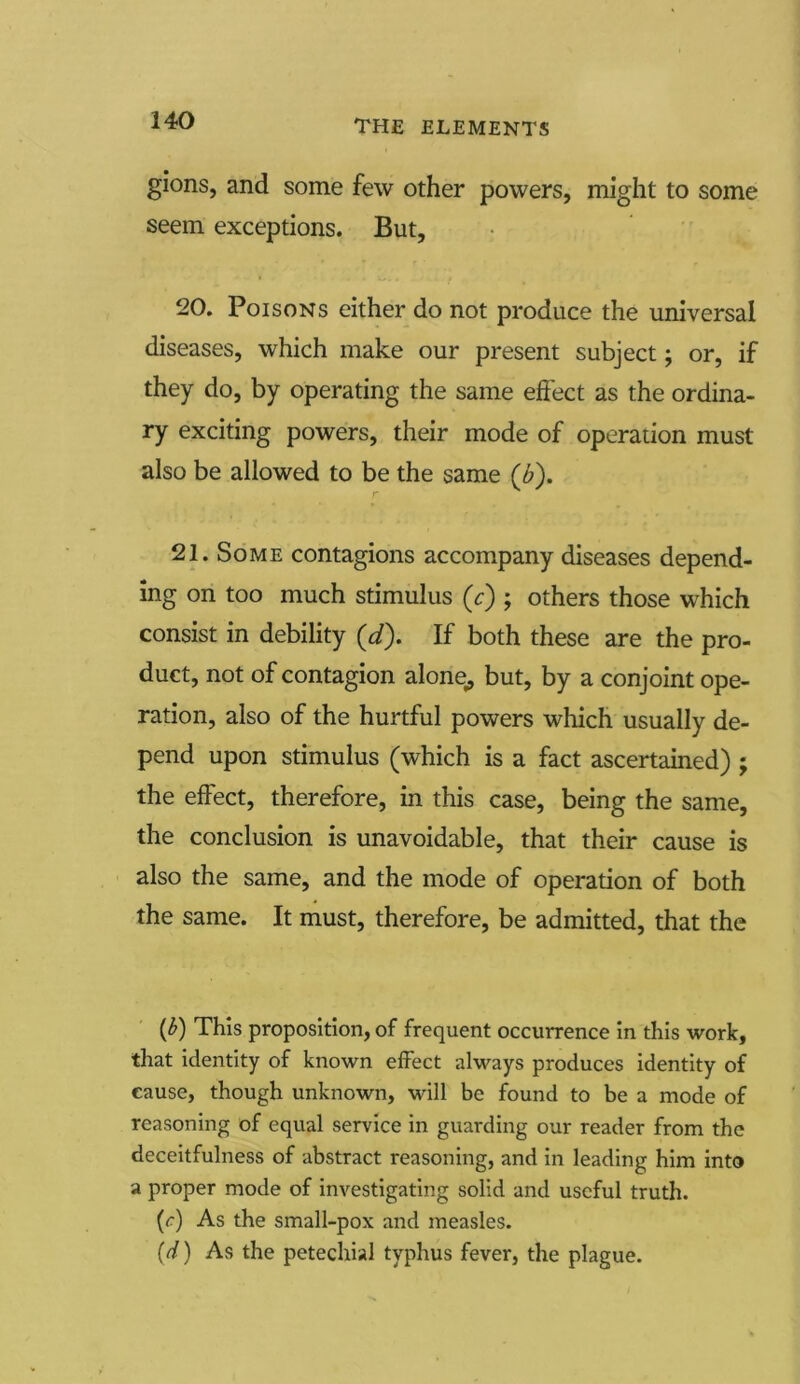 gions, and some few other powers, might to some seem exceptions. But, 20. Poisons either do not produce the universal diseases, which make our present subject; or, if they do, by operating the same effect as the ordina- ry exciting powers, their mode of operation must also be allowed to be the same (b). 21. Some contagions accompany diseases depend- ing on too much stimulus ('c) ; others those which consist in debility (d). If both these are the pro- duct, not of contagion alone,, but, by a conjoint ope- ration, also of the hurtful powers which usually de- pend upon stimulus (which is a fact ascertained) ; the effect, therefore, in this case, being the same, the conclusion is unavoidable, that their cause is also the same, and the mode of operation of both the same. It must, therefore, be admitted, that the {b) This proposition, of frequent occurrence in this work, that identity of known effect always produces identity of cause, though unknown, will be found to be a mode of reasoning of equal service in guarding our reader from the deceitfulness of abstract reasoning, and in leading him into a proper mode of investigating solid and useful truth. (r) As the small-pox and measles. (d) As the petechial typhus fever, the plague.