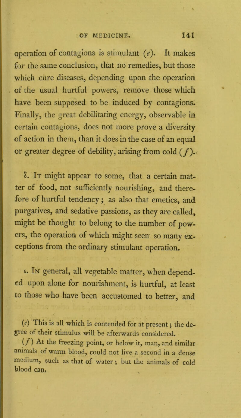 operation of contagions is stimulant (f). It makes for the same conclusion, that no remedies, but those which cure diseases, depending upon the operation of the usual hurtful powers, remove those which have been supposed to be induced by contagions. Finally, the great debilitating energy, observable in certain contagions, does not more prove a diversity of action in them, than it does in the case of an equal or greater degree of debility, arising from cold (/)./ S. It might appear to some, that a certain mat- ter of food, not sufficiently nourishing, and there- fore of hurtful tendency; as also that emetics, and purgatives, and sedative passions, as they are called, might be thought to belong to the number of pow- ers, the operation of which might seen, so many ex- ceptions from the ordinary stimulant operation. £. In general, all vegetable matter, when depend- ed upon alone for nourishment, is hurtful, at least to those who have been accustomed to better, and (e) This is all which is contended for at present j the de- gree of their stimulus will be afterwards considered. (/) the freezing point, or below it, man, and similar animals of warm blood, could not live a second in a dense medium, such as that of water ; but the animals of cold blood can.