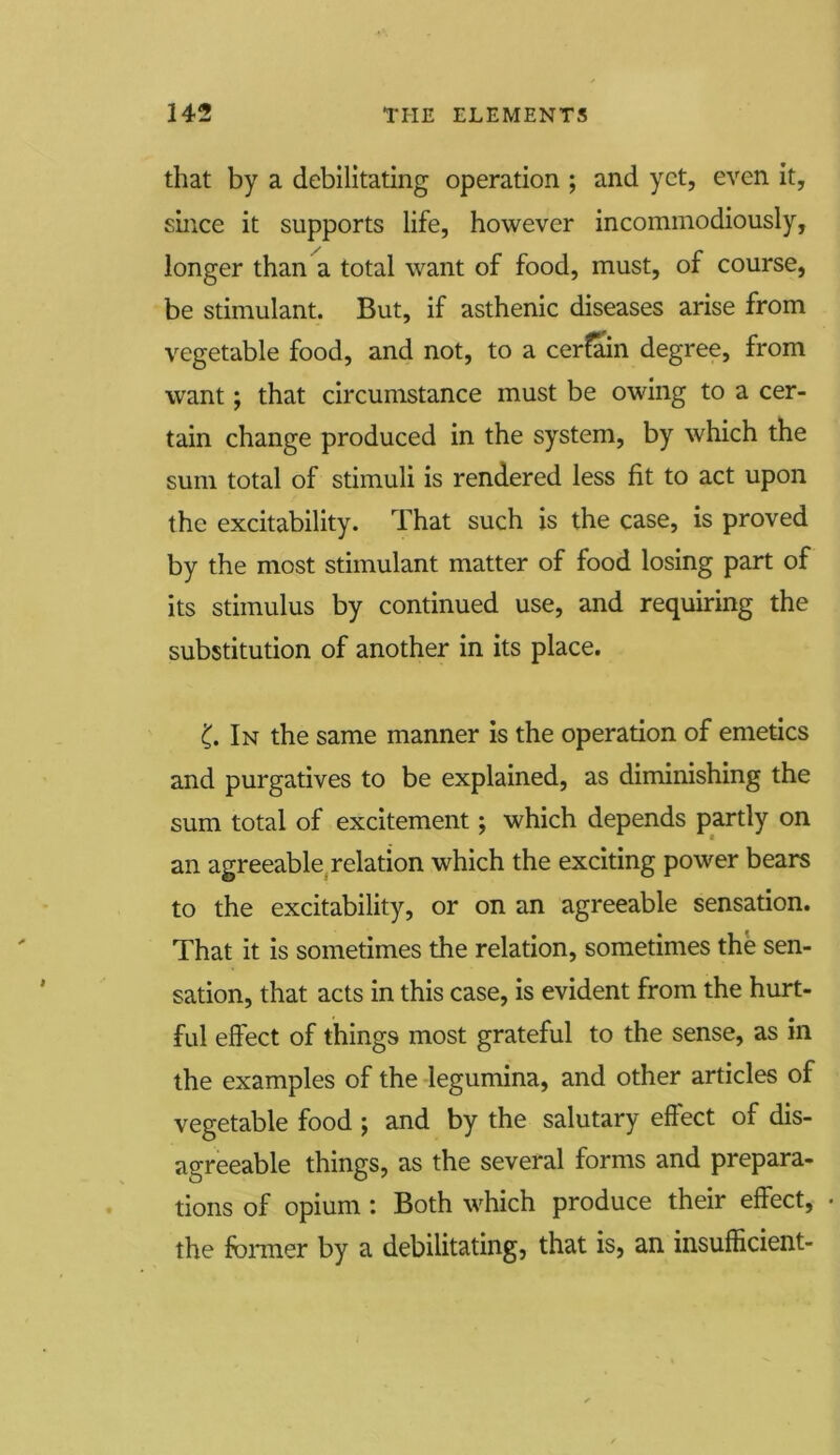 that by a debilitating operation ; and yet, even it, since it supports life, however incommodiously, longer than a total want of food, must, of course, be stimulant. But, if asthenic diseases arise from vegetable food, and not, to a certain degree, from want; that circumstance must be owing to a cer- tain change produced in the system, by which the sum total of stimuli is rendered less fit to act upon the excitability. That such is the case, is proved by the most stimulant matter of food losing part of its stimulus by continued use, and requiring the substitution of another in its place. In the same manner is the operation of emetics and purgatives to be explained, as diminishing the sum total of excitement; which depends partly on an agreeable relation which the exciting power bears to the excitability, or on an agreeable sensation. That it is sometimes the relation, sometimes the sen- sation, that acts in this case, is evident from the hurt- ful effect of things most grateful to the sense, as in the examples of the legumina, and other articles of vegetable food ; and by the salutary effect of dis- agreeable things, as the several forms and prepara- tions of opium: Both which produce their effect, • the former by a debilitating, that is, an insufficient-