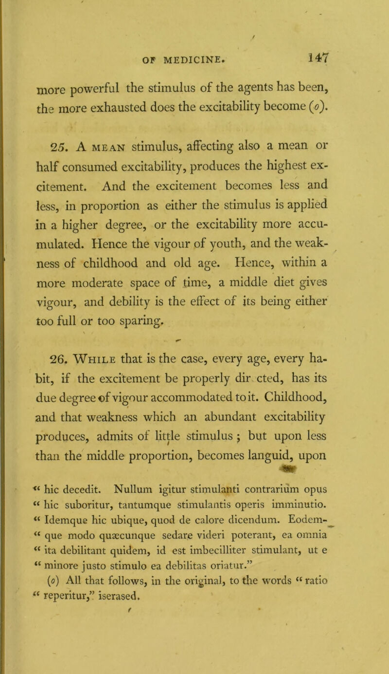 more powerful the stimulus of the agents has been, the more exhausted does the excitability become (o). 25. A MEAN stimulus, affecting also a mean or half consumed excitability, produces the highest ex- citement. And the excitement becomes less and less, in proportion as either the stimulus is applied in a higher degree, or the excitability more accu- mulated. Hence the vigour of youth, and the weak- ness of childhood and old age. Hence, within a more moderate space of time, a middle diet gives vigour, and debility is the effect of its being either too full or too sparing. 26. While that is the case, every age, every ha- bit, if the excitement be properly dir cted, has its due degree «f vigour accommodated to it. Childhood, and that weakness which an abundant excitability produces, admits of little stimulus ; but upon less than the middle proportion, becomes languid, upon hie decedit. Nullum igitur stimulanti contrarium opus “ hie suboritur, tantumque stimulantis operis imminutio. u Idemque hie ubique, quod de calore dicendum. Eodem- “ que modo quxeunque sedare videri poterant, ea omnia “ ita debilitant quidem, id est imbecilliter stimulant, ut e i( minore justo stimulo ea debilitas oriatur.” (o) All that follows, in the original, to the words u ratio “ reperitur,” iserased.