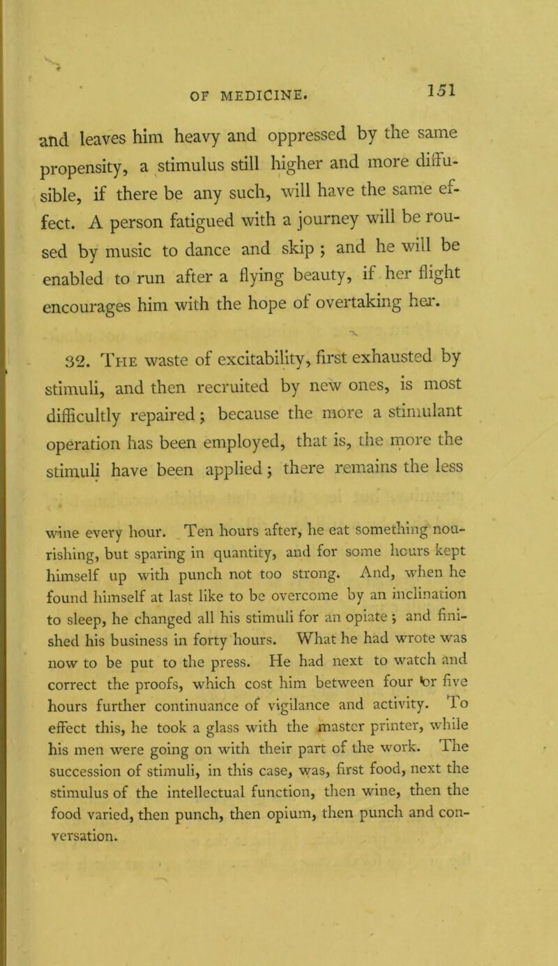 and leaves him heavy and oppressed by the same propensity, a stimulus still higher and more diffu- sible, if there be any such, will have the same ef- fect. A person fatigued with a journey will be rou- sed by music to dance and skip ; and he will be enabled to run after a flying beauty, if her flight encourages him with the hope ol overtaking her. 32. The waste of excitability, first exhausted by stimuli, and then recruited by new ones, is most difficultly repaired; because the more a stimulant operation has been employed, that is, the more the stimuli have been applied; there remains the less wine every hour. Ten hours after, he eat something nou- rishing, but sparing in quantity, and for some hours kept himself up with punch not too strong. And, when he found himself at last like to be overcome by an inclination to sleep, he changed all his stimuli for an opiate ; and fini- shed his business in forty hours. What he had wrote was now to be put to the press. He had next to watch and correct the proofs, which cost him between four •or five hours further continuance of vigilance and activity, lo effect this, he took a glass with the master printer, while his men were going on with their part of the work. Tne succession of stimuli, in this case, was, first food, next the stimulus of the intellectual function, then wine, then the food varied, then punch, then opium, then punch and con- versation.