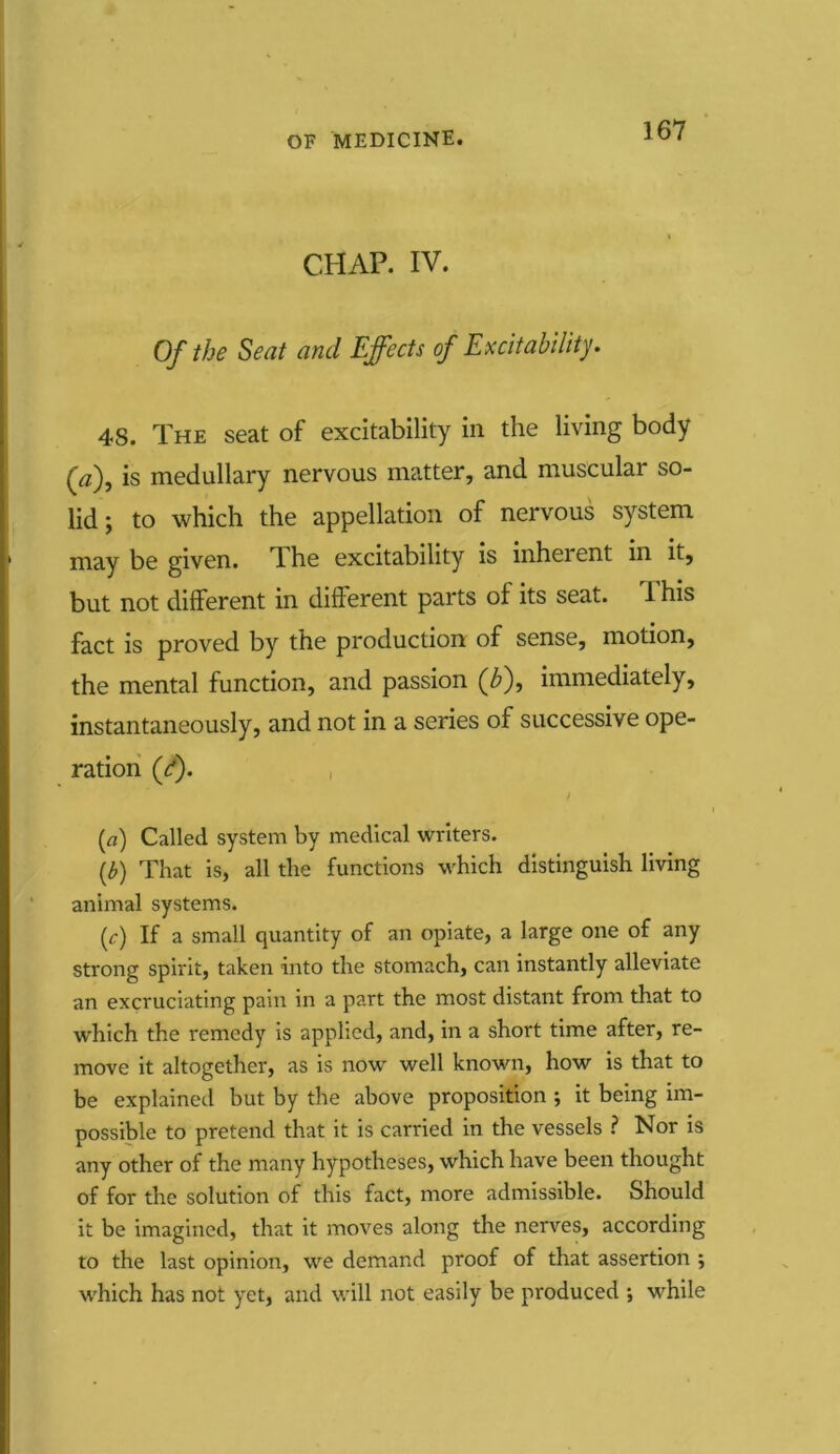 CHAP. IV. Of the Seat and Effects of Excitability. 48. The seat of excitability in the living body (a), is medullary nervous matter, and muscular so- lid ; to which the appellation of nervous system may be given. The excitability is inherent in it, but not different in different parts of its seat. This fact is proved by the production of sense, motion, the mental function, and passion (b), immediately, instantaneously, and not in a series of successive ope- ration (d). t (a) Called system by medical writers. (b) That is, all the functions which distinguish living animal systems. (c) If a small quantity of an opiate, a large one of any strong spirit, taken into the stomach, can instantly alleviate an excruciating pain in a part the most distant from that to which the remedy is applied, and, in a short time after, re- move it altogether, as is now well known, how is that to be explained but by the above proposition ; it being im- possible to pretend that it is carried in the vessels ? Nor is any other of the many hypotheses, which have been thought of for the solution of this fact, more admissible. Should it be imagined, that it moves along the nerves, according to the last opinion, we demand proof of that assertion ; which has not yet, and will not easily be produced ; while