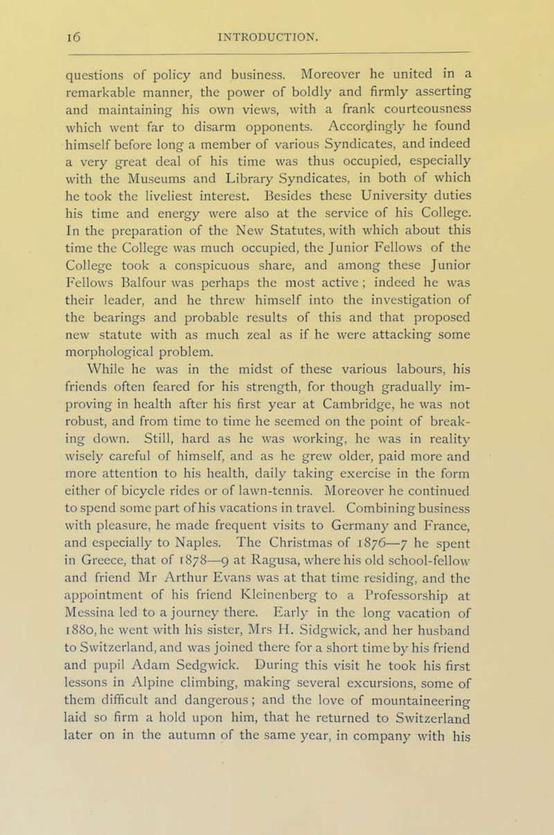 questions of policy and business. Moreover he united in a remarkable manner, the power of boldly and firmly asserting and maintaining his own views, with a frank courteousness which went far to disarm opponents. Accordingly he found himself before long a member of various Syndicates, and indeed a very great deal of his time was thus occupied, especially with the Museums and Library Syndicates, in both of which he took the liveliest interest. Besides these University duties his time and energy were also at the service of his College. In the preparation of the New Statutes, with which about this time the College was much occupied, the Junior Fellows of the College took a conspicuous share, and among these Junior Fellows Balfour was perhaps the most active ; indeed he was their leader, and he threw himself into the investigation of the bearings and probable results of this and that proposed new statute with as much zeal as if he were attacking some morphological problem. While he was in the midst of these various labours, his friends often feared for his strength, for though gradually im- proving in health after his first year at Cambridge, he was not robust, and from time to time he seemed on the point of break- ing down. Still, hard as he was working, he was in reality wisely careful of himself, and as he grew older, paid more and more attention to his health, daily taking exercise in the form either of bicycle rides or of lawn-tennis. Moreover he continued to spend some part of his vacations in travel. Combining business with pleasure, he made frequent visits to Germany and France, and especially to Naples. The Christmas of 1876—7 he spent in Greece, that of 1878—9 at Ragusa, where his old school-fellow and friend Mr Arthur Evans was at that time residing, and the appointment of his friend Kleinenberg to a Professorship at Messina led to a journey there. Early in the long vacation of 1880, he went with his sister, Mrs H. Sidgwick, and her husband to Switzerland, and was joined there for a short time by his friend and pupil Adam Sedgwick. During this visit he took his first lessons in Alpine climbing, making several excursions, some of them difficult and dangerous; and the love of mountaineering laid so firm a hold upon him, that he returned to Switzerland later on in the autumn of the same year, in company with his