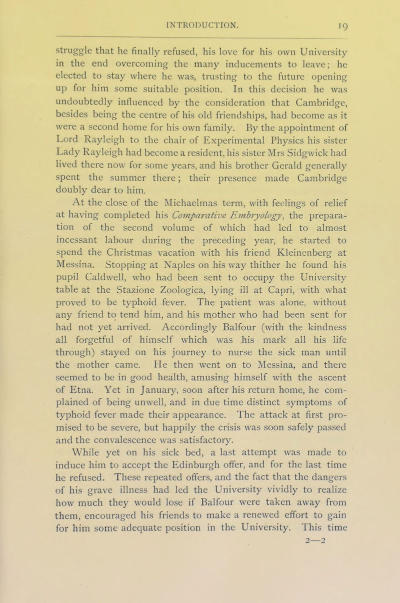 struggle that he finally refused, his love for his own University in the end overcoming the many inducements to leave; he elected to stay where he was, trusting to the future opening up for him some suitable position. In this decision he was undoubtedly influenced by the consideration that Cambridge, besides being the centre of his old friendships, had become as it were a second home for his own family. By the appointment of Lord Rayleigh to the chair of Experimental Physics his sister Lady Rayleigh had become a resident, his sister Mrs Sidgwick had lived there now for some years, and his brother Gerald generally spent the summer there; their presence made Cambridge doubly dear to him. At the close of the Michaelmas term, with feelings of relief at having completed his Comparative Embryology, the prepara- tion of the second volume of which had led to almost incessant labour during the preceding year, he started to spend the Christmas vacation with his friend Kleinenberg at Messina. Stopping at Naples on his way thither he found his pupil Caldwell, who had been sent to occupy the University table at the Stazione Zoologica, lying ill at Capri, with what proved to be typhoid fever. The patient was alone, without any friend to tend him, and his mother who had been sent for had not yet arrived. Accordingly Balfour (with the kindness all forgetful of himself which was his mark all his life through) stayed on his journey to nurse the sick man until the mother came. He then went on to Messina, and there seemed to be in good health, amusing himself with the ascent of Etna. Yet in January, soon after his return home, he com- plained of being unwell, and in due time distinct symptoms of typhoid fever made their appearance. The attack at first pro- mised to be severe, but happily the crisis was soon safely passed and the convalescence was satisfactory. While yet on his sick bed, a last attempt was made to induce him to accept the Edinburgh offer, and for the last time he refused. These repeated offers, and the fact that the dangers of his grave illness had led the University vividly to realize how much they would lose if Balfour were taken away from them, encouraged his friends to make a renewed effort to gain for him some adequate position in the University. This time 2—2