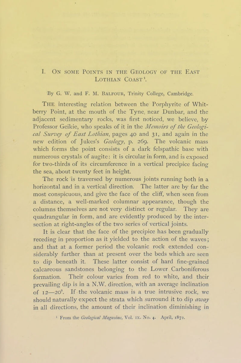 Lothian Coast1. By G. W. and F. M. BALFOUR, Trinity College, Cambridge. The interesting relation between the Porphyrite of Whit- berry Point, at the mouth of the Tyne, near Dunbar, and the adjacent sedimentary rocks, was first noticed, we believe, by Professor Geikie, who speaks of it in the Memoirs of the Geologi- cal Survey of East Lothian, pages 40 and 31, and again in the new edition of Jukes’s Geology, p. 269. The volcanic mass which forms the point consists of a dark felspathic base with numerous crystals of augite: it is circular in form, and is exposed for two-thirds of its circumference in a vertical precipice facing the sea, about twenty feet in height. The rock is traversed by numerous joints running both in a horizontal and in a vertical direction. The latter are by far the most conspicuous, and give the face of the cliff, when seen from a distance, a well-marked columnar appearance, though the columns themselves are not very distinct or regular. They are quadrangular in form, and are evidently produced by the inter- section at right-angles of the two series of vertical joints. It is clear that the face of the precipice has been gradually receding in proportion as it yielded to the action of the waves; and that at a former period the volcanic rock extended con- siderably further than at present over the beds which are seen to dip beneath it. These latter consist of hard fine-grained calcareous sandstones belonging to the Lower Carboniferous formation. Their colour varies from red to white, and their prevailing dip is in a N.W. direction, with an average inclination of 12—20°. If the volcanic mass is a true intrusive rock, we should naturally expect the strata which surround it to dip away in all directions, the amount of their inclination diminishing in
