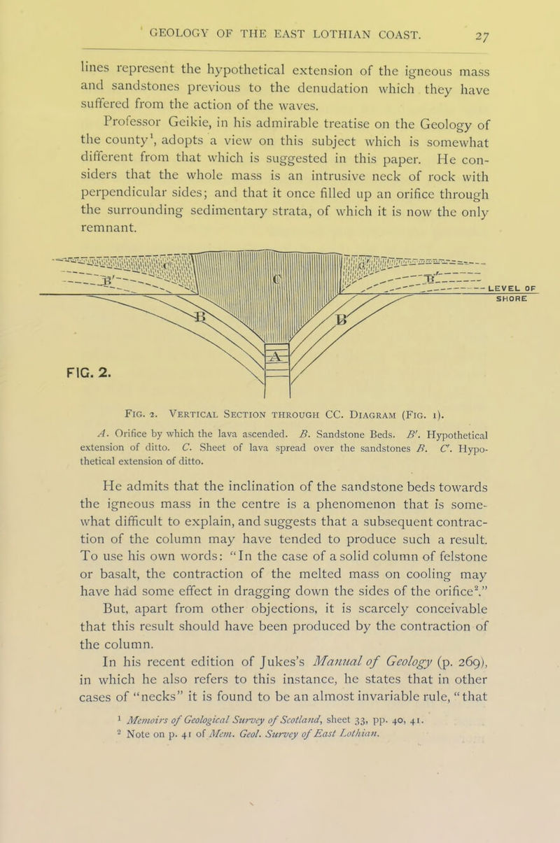lines represent the hypothetical extension of the igneous mass and sandstones previous to the denudation which they have suffered from the action of the waves. Professor Geikie, in his admirable treatise on the Geology of the county1, adopts a view on this subject which is somewhat different from that which is suggested in this paper. He con- siders that the whole mass is an intrusive neck of rock with perpendicular sides; and that it once filled up an orifice through the surrounding sedimentary strata, of which it is now the only remnant. A. Orifice by which the lava ascended. B. Sandstone Beds. B'. Hypothetical extension of ditto. C. Sheet of lava spread over the sandstones B. C'. Hypo- thetical extension of ditto. He admits that the inclination of the sandstone beds towards the igneous mass in the centre is a phenomenon that is some- what difficult to explain, and suggests that a subsequent contrac- tion of the column may have tended to produce such a result. To use his own words: “In the case of a solid column of felstone or basalt, the contraction of the melted mass on cooling may have had some effect in dragging down the sides of the orifice2.” But, apart from other objections, it is scarcely conceivable that this result should have been produced by the contraction of the column. In his recent edition of Jukes’s Manual of Geology (p. 269), in which he also refers to this instance, he states that in other cases of “necks” it is found to be an almost invariable rule, “that 1 Memoirs of Geological Siirvcy of Scotland, sheet 33, pp. 40, 41. 2 Note on p. 41 of Mem. Geol. Survey of East Lothian.