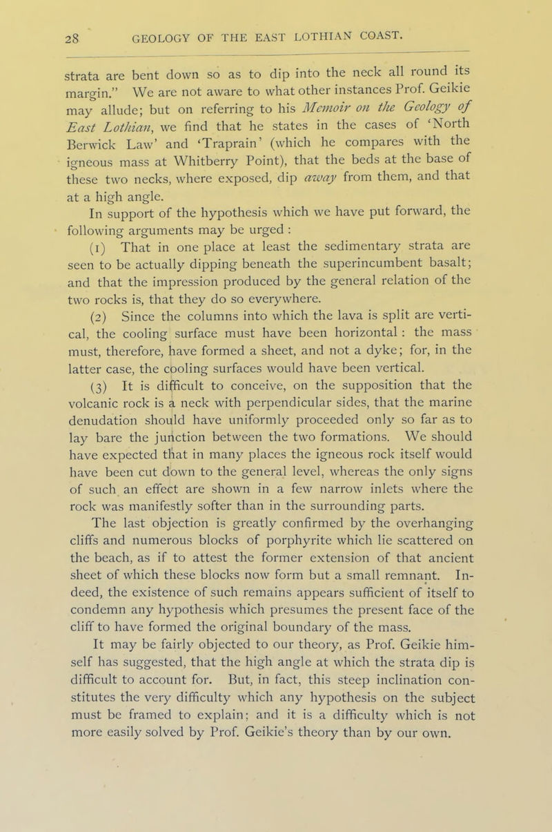 strata are bent down so as to dip into the neck all round its margin.” We are not aware to what other instances Prof. Geikie may allude; but on referring to his Memoir on the Geology of East Lothian, we find that he states in the cases of ‘North Berwick Law’ and ‘Traprain’ (which he compares with the igneous mass at Whitberry Point), that the beds at the base of these two necks, where exposed, dip away from them, and that at a high angle. In support of the hypothesis which we have put forward, the following arguments may be urged : (1) That in one place at least the sedimentary strata are seen to be actually dipping beneath the superincumbent basalt; and that the impression produced by the general relation of the two rocks is, that they do so everywhere. (2) Since the columns into which the lava is split are verti- cal, the cooling surface must have been horizontal : the mass must, therefore, have formed a sheet, and not a dyke; for, in the latter case, the cooling surfaces would have been vertical. (3) It is difficult to conceive, on the supposition that the volcanic rock is a neck with perpendicular sides, that the marine denudation should have uniformly proceeded only so far as to lay bare the junction between the two formations. We should have expected that in many places the igneous rock itself would have been cut down to the general level, whereas the only signs of such an effect are shown in a few narrow inlets where the rock was manifestly softer than in the surrounding parts. The last objection is greatly confirmed by the overhanging cliffs and numerous blocks of porphyrite which lie scattered on the beach, as if to attest the former extension of that ancient sheet of which these blocks now form but a small remnant. In- deed, the existence of such remains appears sufficient of itself to condemn any hypothesis which presumes the present face of the cliff to have formed the original boundary of the mass. It may be fairly objected to our theory, as Prof. Geikie him- self has suggested, that the high angle at which the strata dip is difficult to account for. But, in fact, this steep inclination con- stitutes the very difficulty which any hypothesis on the subject must be framed to explain; and it is a difficulty which is not more easily solved by Prof. Geikie’s theory than by our own.