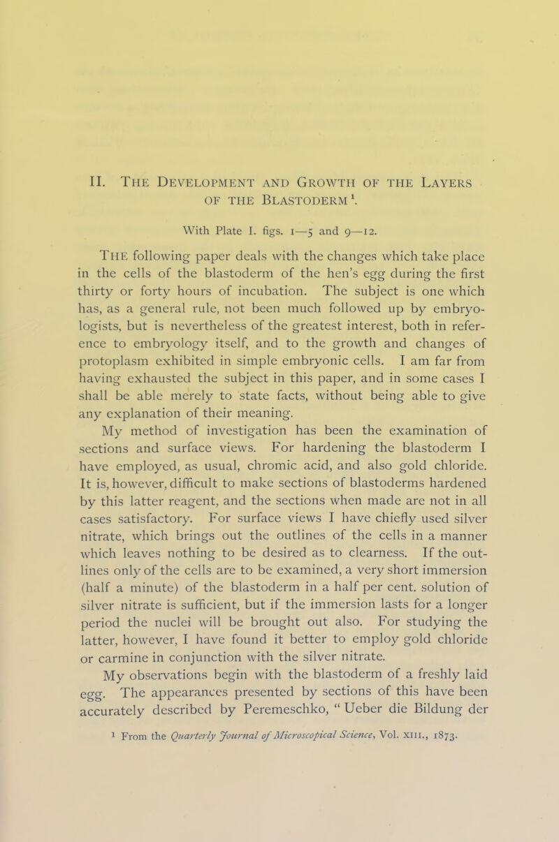 II. The Development and Growth of the Layers of the Blastoderm1. With Plate 1. figs, i—5 and 9—12. The following paper deals with the changes which take place in the cells of the blastoderm of the hen’s egg during the first thirty or forty hours of incubation. The subject is one which has, as a general rule, not been much followed up by embryo- logists, but is nevertheless of the greatest interest, both in refer- ence to embryology itself, and to the growth and changes of protoplasm exhibited in simple embryonic cells. I am far from having exhausted the subject in this paper, and in some cases 1 shall be able merely to state facts, without being able to give any explanation of their meaning. My method of investigation has been the examination of sections and surface views. For hardening the blastoderm I have employed, as usual, chromic acid, and also gold chloride. It is, however, difficult to make sections of blastoderms hardened by this latter reagent, and the sections when made are not in all cases satisfactory. For surface views I have chiefly used silver nitrate, which brings out the outlines of the cells in a manner which leaves nothing to be desired as to clearness. If the out- lines only of the cells are to be examined, a very short immersion (half a minute) of the blastoderm in a half per cent, solution of silver nitrate is sufficient, but if the immersion lasts for a longer period the nuclei will be brought out also. For studying the latter, however, I have found it better to employ gold chloride or carmine in conjunction with the silver nitrate. My observations begin with the blastoderm of a freshly laid egg. The appearances presented by sections of this have been accurately described by Peremeschko, “ Ucber die Bildung der 1 From the Quarterly Journal of Microscopical Science, Vol. Xlli., 1873.